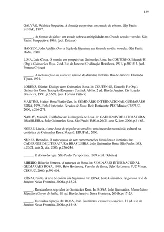 139
GALVÃO, Walnice Nogueira. A donzela-guerreira: um estudo de gênero. São Paulo:
SENAC, 1997.
______. As formas do falso: um estudo sobre a ambigüidade em Grande sertão: veredas. São
Paulo: Perspectiva: 1986. (col. Debates)
HANSEN, João Adolfo. O o: a ficção da literatura em Grande sertão: veredas. São Paulo:
Hedra, 2000.
LIMA, Luiz Costa. O mundo em perspectiva: Guimarães Rosa. In: COUTINHO, Eduardo F.
(Org.). Guimarães Rosa. 2 ed. Rio de Janeiro: Civilização Brasileira, 1991, p.500-513. (col.
Fortuna Crítica)
______. A metamorfose do silêncio: análise do discurso literário. Rio de Janeiro: Eldorado
Tijuca, 1974.
LORENZ, Günter. Diálogo com Guimarães Rosa. In: COUTINHO, Eduardo F. (Org.).
Guimarães Rosa. Tradução Rosemary Costhek Abílio. 2 ed. Rio de Janeiro: Civilização
Brasileira, 1991, p.62-97. (col. Fortuna Crítica)
MARTINS, Heitor. Rosa/Platão/Zen. In: SEMINÁRIO INTERNACIONAL GUIMARÃES
ROSA, 1998, Belo Horizonte. Veredas de Rosa, Belo Horizonte: PUC Minas; CESPUC,
2000, p.266-271.
NARDY, Manoel. Confluências: às margens de Rosa. In: CADERNOS DE LITERATURA
BRASILEIRA. João Guimarães Rosa. São Paulo: IMS, n.20/21, ano X, dez. 2006, p.61-63.
NOBRE, Lúcia. A arte Rosa do popular ao erudito: uma incursão na tradição cultural na
contística de Guimarães Rosa. Maceió: EDUFAL, 2000.
NUNES, Benedito. O autor quase de cor: rememorações filosóficas e literárias. In:
CADERNOS DE LITERATURA BRASILEIRA. João Guimarães Rosa. São Paulo: IMS,
n.20/21, ano X, dez. 2006, p.236-244.
______. O dorso do tigre. São Paulo: Perspectiva, 1969. (col. Debates)
RIBEIRO, Ricardo Ferreira. A natureza de Rosa. In: SEMINÁRIO INTERNACIONAL
GUIMARÃES ROSA, 1998, Belo Horizonte. Veredas de Rosa, Belo Horizonte: PUC Minas;
CESPUC, 2000, p.599-604.
RÓNAI, Paulo. A arte de contar em Sagarana. In: ROSA, João Guimarães. Sagarana. Rio de
Janeiro: Nova Fronteira, 2001a, p.15-21.
______. Rondando os segredos de Guimarães Rosa. In: ROSA, João Guimarães. Manuelzão e
Miguilim (Corpo de baile). 11 ed. Rio de Janeiro: Nova Fronteira, 2001b, p.17-25.
______. Os vastos espaços. In: ROSA, João Guimarães. Primeiras estórias. 15 ed. Rio de
Janeiro: Nova Fronteira, 2001c, p.14-48.
 
