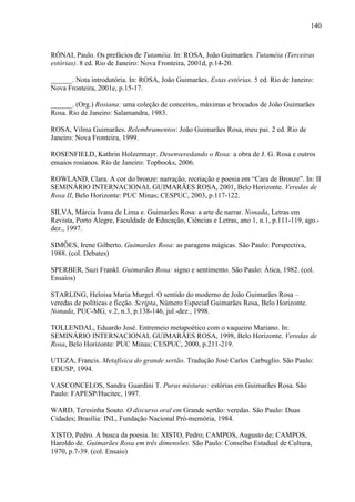 140
RÓNAI, Paulo. Os prefácios de Tutaméia. In: ROSA, João Guimarães. Tutaméia (Terceiras
estórias). 8 ed. Rio de Janeiro: Nova Fronteira, 2001d, p.14-20.
______. Nota introdutória. In: ROSA, João Guimarães. Estas estórias. 5 ed. Rio de Janeiro:
Nova Fronteira, 2001e, p.15-17.
______. (Org.) Rosiana: uma coleção de conceitos, máximas e brocados de João Guimarães
Rosa. Rio de Janeiro: Salamandra, 1983.
ROSA, Vilma Guimarães. Relembramentos: João Guimarães Rosa, meu pai. 2 ed. Rio de
Janeiro: Nova Fronteira, 1999.
ROSENFIELD, Kathrin Holzermayr. Desenveredando o Rosa: a obra de J. G. Rosa e outros
ensaios rosianos. Rio de Janeiro: Topbooks, 2006.
ROWLAND, Clara. A cor do bronze: narração, recriação e poesia em “Cara de Bronze”. In: II
SEMINÁRIO INTERNACIONAL GUIMARÃES ROSA, 2001, Belo Horizonte. Veredas de
Rosa II, Belo Horizonte: PUC Minas; CESPUC, 2003, p.117-122.
SILVA, Márcia Ivana de Lima e. Guimarães Rosa: a arte de narrar. Nonada, Letras em
Revista, Porto Alegre, Faculdade de Educação, Ciências e Letras, ano 1, n.1, p.111-119, ago.-
dez., 1997.
SIMÕES, Irene Gilberto. Guimarães Rosa: as paragens mágicas. São Paulo: Perspectiva,
1988. (col. Debates)
SPERBER, Suzi Frankl. Guimarães Rosa: signo e sentimento. São Paulo: Ática, 1982. (col.
Ensaios)
STARLING, Heloisa Maria Murgel. O sentido do moderno de João Guimarães Rosa –
veredas de políticas e ficção. Scripta, Número Especial Guimarães Rosa, Belo Horizonte.
Nonada, PUC-MG, v.2, n.3, p.138-146, jul.-dez., 1998.
TOLLENDAL, Eduardo José. Entremeio metapoético com o vaqueiro Mariano. In:
SEMINÁRIO INTERNACIONAL GUIMARÃES ROSA, 1998, Belo Horizonte. Veredas de
Rosa, Belo Horizonte: PUC Minas; CESPUC, 2000, p.211-219.
UTEZA, Francis. Metafísica do grande sertão. Tradução José Carlos Carbuglio. São Paulo:
EDUSP, 1994.
VASCONCELOS, Sandra Guardini T. Puras misturas: estórias em Guimarães Rosa. São
Paulo: FAPESP/Hucitec, 1997.
WARD, Teresinha Souto. O discurso oral em Grande sertão: veredas. São Paulo: Duas
Cidades; Brasília: INL, Fundação Nacional Pró-memória, 1984.
XISTO, Pedro. A busca da poesia. In: XISTO, Pedro; CAMPOS, Augusto de; CAMPOS,
Haroldo de. Guimarães Rosa em três dimensões. São Paulo: Conselho Estadual de Cultura,
1970, p.7-39. (col. Ensaio)
 
