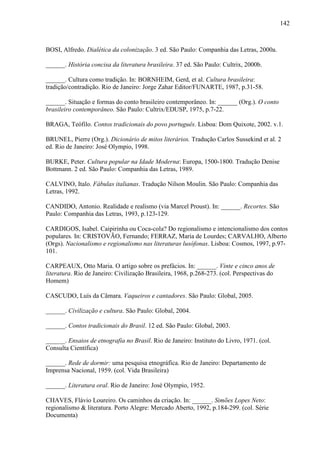 142
BOSI, Alfredo. Dialética da colonização. 3 ed. São Paulo: Companhia das Letras, 2000a.
______. História concisa da literatura brasileira. 37 ed. São Paulo: Cultrix, 2000b.
______. Cultura como tradição. In: BORNHEIM, Gerd, et al. Cultura brasileira:
tradição/contradição. Rio de Janeiro: Jorge Zahar Editor/FUNARTE, 1987, p.31-58.
______. Situação e formas do conto brasileiro contemporâneo. In: ______ (Org.). O conto
brasileiro contemporâneo. São Paulo: Cultrix/EDUSP, 1975, p.7-22.
BRAGA, Teófilo. Contos tradicionais do povo português. Lisboa: Dom Quixote, 2002. v.1.
BRUNEL, Pierre (Org.). Dicionário de mitos literários. Tradução Carlos Sussekind et al. 2
ed. Rio de Janeiro: José Olympio, 1998.
BURKE, Peter. Cultura popular na Idade Moderna: Europa, 1500-1800. Tradução Denise
Bottmann. 2 ed. São Paulo: Companhia das Letras, 1989.
CALVINO, Italo. Fábulas italianas. Tradução Nilson Moulin. São Paulo: Companhia das
Letras, 1992.
CANDIDO, Antonio. Realidade e realismo (via Marcel Proust). In: ______. Recortes. São
Paulo: Companhia das Letras, 1993, p.123-129.
CARDIGOS, Isabel. Caipirinha ou Coca-cola? Do regionalismo e intencionalismo dos contos
populares. In: CRISTOVÃO, Fernando; FERRAZ, Maria de Lourdes; CARVALHO, Alberto
(Orgs). Nacionalismo e regionalismo nas literaturas lusófonas. Lisboa: Cosmos, 1997, p.97-
101.
CARPEAUX, Otto Maria. O artigo sobre os prefácios. In: ______. Vinte e cinco anos de
literatura. Rio de Janeiro: Civilização Brasileira, 1968, p.268-273. (col. Perspectivas do
Homem)
CASCUDO, Luís da Câmara. Vaqueiros e cantadores. São Paulo: Global, 2005.
______. Civilização e cultura. São Paulo: Global, 2004.
______. Contos tradicionais do Brasil. 12 ed. São Paulo: Global, 2003.
______. Ensaios de etnografia no Brasil. Rio de Janeiro: Instituto do Livro, 1971. (col.
Consulta Científica)
______. Rede de dormir: uma pesquisa etnográfica. Rio de Janeiro: Departamento de
Imprensa Nacional, 1959. (col. Vida Brasileira)
______. Literatura oral. Rio de Janeiro: José Olympio, 1952.
CHAVES, Flávio Loureiro. Os caminhos da criação. In: ______. Simões Lopes Neto:
regionalismo & literatura. Porto Alegre: Mercado Aberto, 1992, p.184-299. (col. Série
Documenta)
 