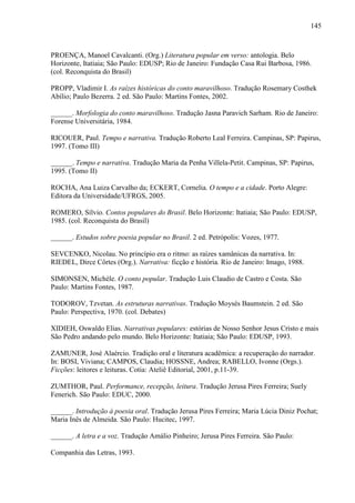 145
PROENÇA, Manoel Cavalcanti. (Org.) Literatura popular em verso: antologia. Belo
Horizonte, Itatiaia; São Paulo: EDUSP; Rio de Janeiro: Fundação Casa Rui Barbosa, 1986.
(col. Reconquista do Brasil)
PROPP, Vladimir I. As raízes históricas do conto maravilhoso. Tradução Rosemary Costhek
Abílio; Paulo Bezerra. 2 ed. São Paulo: Martins Fontes, 2002.
______. Morfologia do conto maravilhoso. Tradução Jasna Paravich Sarham. Rio de Janeiro:
Forense Universitária, 1984.
RICOUER, Paul. Tempo e narrativa. Tradução Roberto Leal Ferreira. Campinas, SP: Papirus,
1997. (Tomo III)
______. Tempo e narrativa. Tradução Maria da Penha Villela-Petit. Campinas, SP: Papirus,
1995. (Tomo II)
ROCHA, Ana Luiza Carvalho da; ECKERT, Cornelia. O tempo e a cidade. Porto Alegre:
Editora da Universidade/UFRGS, 2005.
ROMERO, Sílvio. Contos populares do Brasil. Belo Horizonte: Itatiaia; São Paulo: EDUSP,
1985. (col. Reconquista do Brasil)
______. Estudos sobre poesia popular no Brasil. 2 ed. Petrópolis: Vozes, 1977.
SEVCENKO, Nicolau. No princípio era o ritmo: as raízes xamânicas da narrativa. In:
RIEDEL, Dirce Côrtes (Org.). Narrativa: ficção e história. Rio de Janeiro: Imago, 1988.
SIMONSEN, Michèle. O conto popular. Tradução Luis Claudio de Castro e Costa. São
Paulo: Martins Fontes, 1987.
TODOROV, Tzvetan. As estruturas narrativas. Tradução Moysés Baumstein. 2 ed. São
Paulo: Perspectiva, 1970. (col. Debates)
XIDIEH, Oswaldo Elias. Narrativas populares: estórias de Nosso Senhor Jesus Cristo e mais
São Pedro andando pelo mundo. Belo Horizonte: Itatiaia; São Paulo: EDUSP, 1993.
ZAMUNER, José Alaércio. Tradição oral e literatura acadêmica: a recuperação do narrador.
In: BOSI, Viviana; CAMPOS, Claudia; HOSSNE, Andrea; RABELLO, Ivonne (Orgs.).
Ficções: leitores e leituras. Cotia: Ateliê Editorial, 2001, p.11-39.
ZUMTHOR, Paul. Performance, recepção, leitura. Tradução Jerusa Pires Ferreira; Suely
Fenerich. São Paulo: EDUC, 2000.
______. Introdução à poesia oral. Tradução Jerusa Pires Ferreira; Maria Lúcia Diniz Pochat;
Maria Inês de Almeida. São Paulo: Hucitec, 1997.
______. A letra e a voz. Tradução Amálio Pinheiro; Jerusa Pires Ferreira. São Paulo:
Companhia das Letras, 1993.
 