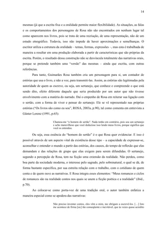 14
mesmas (já que a escrita fixa e a oralidade permite maior flexibilidade). As situações, as falas
e os comportamentos dos personagens de Rosa não são encontrados em nenhum lugar tal
como aparecem nos livros, pois se trata de uma recriação, de uma representação, não de um
estudo etnográfico. Todavia, isso não impede de haver aproximações e semelhanças. O
escritor utiliza a estrutura da oralidade – temas, formas, expressões –, mas esta é trabalhada de
maneira a resultar em uma produção elaborada a partir de características que são próprias da
escrita. Porém, o resultado dessa construção não se desvincula totalmente das narrativas orais,
porque se pretende também uma “versão” das mesmas – ainda que escrita, com outras
referências.
Para tanto, Guimarães Rosa também cria um personagem para si, um contador de
estórias que usa o livro, e não a voz, para transmiti-las. Assim, as estórias são legitimadas pela
autoridade de quem as escreve, ou seja, um sertanejo, que conhece e compreende o que está
sendo dito, efeito diferente daquele que seria produzido por um autor que não tivesse
envolvimento com a matéria do narrado. Daí o empenho de Rosa em reiterar sua ligação com
o sertão, com a forma de viver e pensar do sertanejo. Ele se vê representado nas próprias
estórias (“Os livros são como eu sou”, ROSA, 2003a, p.90), tal como comenta em entrevista a
Günter Lorenz (1991, p.65):
Chamou-me “o homem do sertão”. Nada tenho em contrário, pois sou um sertanejo
e acho maravilhoso que você deduzisse isso lendo meus livros, porque significa que
você os entendeu.
Ou seja, essa essência do “homem do sertão” é o que Rosa quer evidenciar. E isso é
possível através de um aspecto vital da existência desse tipo – a capacidade de expressar-se,
aconselhar e entender o mundo a partir das estórias, dos causos, do tempo de reflexão que elas
demandam e das relações de grupo que elas exigem para serem difundidas. O sertanejo,
segundo a percepção de Rosa, tem na ficção uma extensão da realidade. Não perdeu, como
boa parte da sociedade moderna, o interesse pelo sagrado, pelo sobrenatural, o qual se dá, de
forma bastante específica, por sua estreita relação com o trabalho, com o cotidiano de quem
conta e de quem ouve as narrativas. E Rosa integra esses elementos: “Meus romances e ciclos
de romances são na realidade contos nos quais se unem a ficção poética e a realidade” (ibid.,
p.70).
Ao colocar-se como porta-voz de uma tradição oral, o autor também enfatiza a
maneira especial como se apodera das narrativas:
Não preciso inventar contos, eles vêm a mim, me obrigam a escrevê-los. […] Isto
me acontece de firma [sic] tão conseqüente e inevitável, que às vezes quase acredito
 