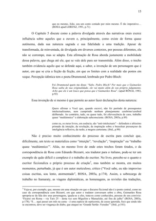 15
que eu mesmo, João, sou um conto contado por mim mesmo. É tão imperativo…
(ROSA apud LORENZ, 1991, p.71)
O Capítulo 5 discute como a palavra divulgada através das narrativas orais exerce
influência sobre aqueles que a ouvem e, principalmente, como existe de forma quase
autônoma, dada sua natureza sagrada e sua fidelidade a uma tradição. Apesar de
transformada, de reinventada, de divulgada em diversos contextos, por pessoas diferentes, ela
não se corrompe, mas se adapta. Esta afirmação de Rosa aborda justamente a mobilidade
dessa palavra, que chega até ele, que se vale dele para ser transmitida. Além disso, o trecho
também evidencia aquilo que se defende aqui, a saber, a invenção de um personagem que é
autor, em que se cria a ficção da ficção, em que os limites com a realidade são postos em
xeque. Percepção idêntica tem o poeta Drummond, lembrado por Pedro Bloch:
Foi Drummond quem me disse: “Sabe, Pedro Bloch? Por mais que o Guimarães
Rosa saiba de sua originalidade, ele vai muito além de seu próprio julgamento.
Acho que ele é um louco que pensa que é Guimarães Rosa”. (apud RÓNAI, 1983,
p.92)
Essa invenção de si mesmo é que permite ao autor fazer declarações desta natureza:
Quero afirmar a Você que, quando escrevi, não foi partindo de pressupostos
intelectualizantes, nem cumprindo nenhum planejamento cerebrino‘cerebral
deliberado. Ao contrário, tudo, ou quase tudo, foi efervescência de caos, trabalho
quase “mediúmnico” e elaboração subconsciente. (ROSA, 2003a, p.89)
como eu, os meus livros, em essência, são “anti-intelectuais” – defendem o altíssimo
primado da intuição, da revelação, da inspiração sobre o bruxolear presunçoso da
inteligência reflexiva, da razão, a megera cartesiana. (ibid., p.90)
Não é preciso muito conhecimento do processo de escrita para concluir que,
dificilmente, um texto se materializa como “intuição”, “revelação”, “inspiração” ou “trabalho
quase ‘mediúmnico’”. Aliás, no mesmo livro de onde estes trechos foram tirados, o da
correspondência de Rosa com Edoardo Bizzarri, seu tradutor para o italiano, pode-se ter um
exemplo de quão difícil e complexo é o trabalho do escritor. No livro, percebe-se o quanto o
escritor ficcionaliza o próprio processo de criação3
, mas também se mostra, em muitos
momentos, perturbado, já que é um autor meticuloso, crítico (“Você sabe, eu não improviso
coisas escritas, sou lento, atormentado”, ROSA, 2003a, p.174). Assim, a sobrecarga de
trabalho no Itamaraty, as viagens diplomáticas, as homenagens, as revisões das traduções,
3
Veja-se, por exemplo, que, mesmo em uma situação em que o discurso ficcional não é o ponto central, como no
caso da correspondência com Bizzarri, em que autor e tradutor conversam sobre a obra, Guimarães Rosa
apropria-se da fala dos seus personagens, iguala-se a eles, trata-os como conhecidos, pessoas do seu convívio:
“Ficarei em Roma – via Taro 25 – desta vez sem Miguilim e Manuelzão, até fins de julho” (ROSA, 2003a,
p.178); “E… aqui passei um mês na cama – é uma espécie de septicemia, de causa ignorada, foco que ainda não
se encontrou, deve ser vingança do diabo, que ataquei no ‘Grande Sertão :Veredas’” (ibid., p.181).
 