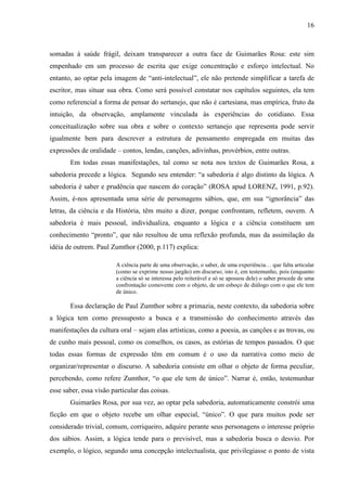 16
somadas à saúde frágil, deixam transparecer a outra face de Guimarães Rosa: este sim
empenhado em um processo de escrita que exige concentração e esforço intelectual. No
entanto, ao optar pela imagem de “anti-intelectual”, ele não pretende simplificar a tarefa de
escritor, mas situar sua obra. Como será possível constatar nos capítulos seguintes, ela tem
como referencial a forma de pensar do sertanejo, que não é cartesiana, mas empírica, fruto da
intuição, da observação, amplamente vinculada às experiências do cotidiano. Essa
conceitualização sobre sua obra e sobre o contexto sertanejo que representa pode servir
igualmente bem para descrever a estrutura de pensamento empregada em muitas das
expressões de oralidade – contos, lendas, canções, adivinhas, provérbios, entre outras.
Em todas essas manifestações, tal como se nota nos textos de Guimarães Rosa, a
sabedoria precede a lógica. Segundo seu entender: “a sabedoria é algo distinto da lógica. A
sabedoria é saber e prudência que nascem do coração” (ROSA apud LORENZ, 1991, p.92).
Assim, é-nos apresentada uma série de personagens sábios, que, em sua “ignorância” das
letras, da ciência e da História, têm muito a dizer, porque confrontam, refletem, ouvem. A
sabedoria é mais pessoal, individualiza, enquanto a lógica e a ciência constituem um
conhecimento “pronto”, que não resultou de uma reflexão profunda, mas da assimilação da
idéia de outrem. Paul Zumthor (2000, p.117) explica:
A ciência parte de uma observação, o saber, de uma experiência… que falta articular
(como se exprime nosso jargão) em discurso; isto é, em testemunho, pois (enquanto
a ciência só se interessa pelo reiterável e só se apossou dele) o saber procede de uma
confrontação comovente com o objeto, de um esboço de diálogo com o que ele tem
de único.
Essa declaração de Paul Zumthor sobre a primazia, neste contexto, da sabedoria sobre
a lógica tem como pressuposto a busca e a transmissão do conhecimento através das
manifestações da cultura oral – sejam elas artísticas, como a poesia, as canções e as trovas, ou
de cunho mais pessoal, como os conselhos, os casos, as estórias de tempos passados. O que
todas essas formas de expressão têm em comum é o uso da narrativa como meio de
organizar/representar o discurso. A sabedoria consiste em olhar o objeto de forma peculiar,
percebendo, como refere Zumthor, “o que ele tem de único”. Narrar é, então, testemunhar
esse saber, essa visão particular das coisas.
Guimarães Rosa, por sua vez, ao optar pela sabedoria, automaticamente constrói uma
ficção em que o objeto recebe um olhar especial, “único”. O que para muitos pode ser
considerado trivial, comum, corriqueiro, adquire perante seus personagens o interesse próprio
dos sábios. Assim, a lógica tende para o previsível, mas a sabedoria busca o desvio. Por
exemplo, o lógico, segundo uma concepção intelectualista, que privilegiasse o ponto de vista
 