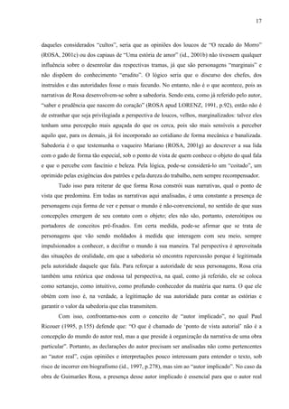 17
daqueles considerados “cultos”, seria que as opiniões dos loucos de “O recado do Morro”
(ROSA, 2001c) ou dos capiaus de “Uma estória de amor” (id., 2001b) não tivessem qualquer
influência sobre o desenrolar das respectivas tramas, já que são personagens “marginais” e
não dispõem do conhecimento “erudito”. O lógico seria que o discurso dos chefes, dos
instruídos e das autoridades fosse o mais fecundo. No entanto, não é o que acontece, pois as
narrativas de Rosa desenvolvem-se sobre a sabedoria. Sendo esta, como já referido pelo autor,
“saber e prudência que nascem do coração” (ROSA apud LORENZ, 1991, p.92), então não é
de estranhar que seja privilegiada a perspectiva de loucos, velhos, marginalizados: talvez eles
tenham uma percepção mais aguçada do que os cerca, pois são mais sensíveis a perceber
aquilo que, para os demais, já foi incorporado ao cotidiano de forma mecânica e banalizada.
Sabedoria é o que testemunha o vaqueiro Mariano (ROSA, 2001g) ao descrever a sua lida
com o gado de forma tão especial, sob o ponto de vista de quem conhece o objeto do qual fala
e que o percebe com fascínio e beleza. Pela lógica, pode-se considerá-lo um “coitado”, um
oprimido pelas exigências dos patrões e pela dureza do trabalho, nem sempre recompensador.
Tudo isso para reiterar de que forma Rosa constrói suas narrativas, qual o ponto de
vista que predomina. Em todas as narrativas aqui analisadas, é uma constante a presença de
personagens cuja forma de ver e pensar o mundo é não-convencional, no sentido de que suas
concepções emergem de seu contato com o objeto; eles não são, portanto, estereótipos ou
portadores de conceitos pré-fixados. Em certa medida, pode-se afirmar que se trata de
personagens que vão sendo moldados à medida que interagem com seu meio, sempre
impulsionados a conhecer, a decifrar o mundo à sua maneira. Tal perspectiva é aproveitada
das situações de oralidade, em que a sabedoria só encontra repercussão porque é legitimada
pela autoridade daquele que fala. Para reforçar a autoridade de seus personagens, Rosa cria
também uma retórica que endossa tal perspectiva, na qual, como já referido, ele se coloca
como sertanejo, como intuitivo, como profundo conhecedor da matéria que narra. O que ele
obtém com isso é, na verdade, a legitimação de sua autoridade para contar as estórias e
garantir o valor da sabedoria que elas transmitem.
Com isso, confrontamo-nos com o conceito de “autor implicado”, no qual Paul
Ricouer (1995, p.155) defende que: “O que é chamado de ‘ponto de vista autorial’ não é a
concepção do mundo do autor real, mas a que preside à organização da narrativa de uma obra
particular”. Portanto, as declarações do autor precisam ser analisadas não como pertencentes
ao “autor real”, cujas opiniões e interpretações pouco interessam para entender o texto, sob
risco de incorrer em biografismo (id., 1997, p.278), mas sim ao “autor implicado”. No caso da
obra de Guimarães Rosa, a presença desse autor implicado é essencial para que o autor real
 
