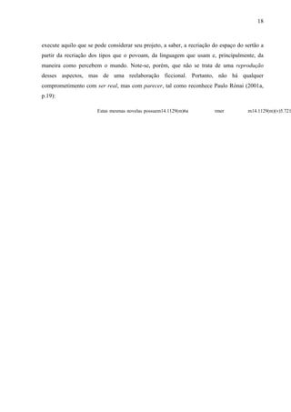 18
execute aquilo que se pode considerar seu projeto, a saber, a recriação do espaço do sertão a
partir da recriação dos tipos que o povoam, da linguagem que usam e, principalmente, da
maneira como percebem o mundo. Note-se, porém, que não se trata de uma reprodução
desses aspectos, mas de uma reelaboração ficcional. Portanto, não há qualquer
comprometimento com ser real, mas com parecer, tal como reconhece Paulo Rónai (2001a,
p.19):
Estas mesmas novelas possuem14.1129(m)6a r
 
