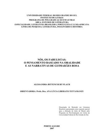 1
UNIVERSIDADE FEDERAL DO RIO GRANDE DO SUL
INSTITUTO DE LETRAS
PROGRAMA DE PÓS-GRADUAÇÃO EM LETRAS
ÁREA: ESTUDOS DE LITERATURA
ESPECIALIDADE: LITERATURA BRASILEIRA, PORTUGUESA E LUSO-AFRICANA
LINHA DE PESQUISA: LITERATURA, IMAGINÁRIO E HISTÓRIA
NÓS, OS FABULISTAS:
O PENSAMENTO BASEADO NA ORALIDADE
E AS NARRATIVAS DE GUIMARÃES ROSA
ALESSANDRA BITTENCOURT FLACH
ORIENTADORA: Profa. Dra. ANA LÚCIA LIBERATO TETTAMANZY
Dissertação de Mestrado em Literatura
Brasileira apresentada como requisito parcial
para a obtenção do título de Mestre pelo
Programa de Pós-Graduação em Letras da
Universidade Federal do Rio Grande do Sul.
PORTO ALEGRE
2007
 