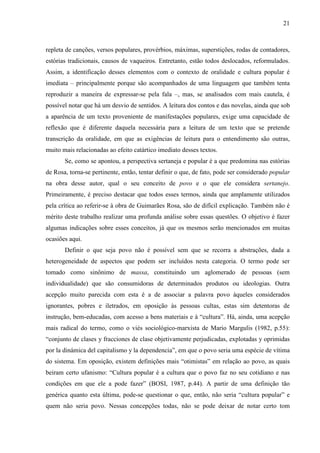 21
repleta de canções, versos populares, provérbios, máximas, superstições, rodas de contadores,
estórias tradicionais, causos de vaqueiros. Entretanto, estão todos deslocados, reformulados.
Assim, a identificação desses elementos com o contexto de oralidade e cultura popular é
imediata – principalmente porque são acompanhados de uma linguagem que também tenta
reproduzir a maneira de expressar-se pela fala –, mas, se analisados com mais cautela, é
possível notar que há um desvio de sentidos. A leitura dos contos e das novelas, ainda que sob
a aparência de um texto proveniente de manifestações populares, exige uma capacidade de
reflexão que é diferente daquela necessária para a leitura de um texto que se pretende
transcrição da oralidade, em que as exigências de leitura para o entendimento são outras,
muito mais relacionadas ao efeito catártico imediato desses textos.
Se, como se apontou, a perspectiva sertaneja e popular é a que predomina nas estórias
de Rosa, torna-se pertinente, então, tentar definir o que, de fato, pode ser considerado popular
na obra desse autor, qual o seu conceito de povo e o que ele considera sertanejo.
Primeiramente, é preciso destacar que todos esses termos, ainda que amplamente utilizados
pela crítica ao referir-se à obra de Guimarães Rosa, são de difícil explicação. Também não é
mérito deste trabalho realizar uma profunda análise sobre essas questões. O objetivo é fazer
algumas indicações sobre esses conceitos, já que os mesmos serão mencionados em muitas
ocasiões aqui.
Definir o que seja povo não é possível sem que se recorra a abstrações, dada a
heterogeneidade de aspectos que podem ser incluídos nesta categoria. O termo pode ser
tomado como sinônimo de massa, constituindo um aglomerado de pessoas (sem
individualidade) que são consumidoras de determinados produtos ou ideologias. Outra
acepção muito parecida com esta é a de associar a palavra povo àqueles considerados
ignorantes, pobres e iletrados, em oposição às pessoas cultas, estas sim detentoras de
instrução, bem-educadas, com acesso a bens materiais e à “cultura”. Há, ainda, uma acepção
mais radical do termo, como o viés sociológico-marxista de Mario Margulis (1982, p.55):
“conjunto de clases y fracciones de clase objetivamente perjudicadas, explotadas y oprimidas
por la dinámica del capitalismo y la dependencia”, em que o povo seria uma espécie de vítima
do sistema. Em oposição, existem definições mais “otimistas” em relação ao povo, as quais
beiram certo ufanismo: “Cultura popular é a cultura que o povo faz no seu cotidiano e nas
condições em que ele a pode fazer” (BOSI, 1987, p.44). A partir de uma definição tão
genérica quanto esta última, pode-se questionar o que, então, não seria “cultura popular” e
quem não seria povo. Nessas concepções todas, não se pode deixar de notar certo tom
 