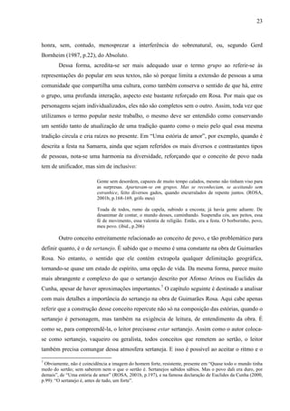 23
honra, sem, contudo, menosprezar a interferência do sobrenatural, ou, segundo Gerd
Bornheim (1987, p.22), do Absoluto.
Dessa forma, acredita-se ser mais adequado usar o termo grupo ao referir-se às
representações do popular em seus textos, não só porque limita a extensão de pessoas a uma
comunidade que compartilha uma cultura, como também conserva o sentido de que há, entre
o grupo, uma profunda interação, aspecto este bastante reforçado em Rosa. Por mais que os
personagens sejam individualizados, eles não são completos sem o outro. Assim, toda vez que
utilizamos o termo popular neste trabalho, o mesmo deve ser entendido como conservando
um sentido tanto de atualização de uma tradição quanto como o meio pelo qual essa mesma
tradição circula e cria raízes no presente. Em “Uma estória de amor”, por exemplo, quando é
descrita a festa na Samarra, ainda que sejam referidos os mais diversos e contrastantes tipos
de pessoas, nota-se uma harmonia na diversidade, reforçando que o conceito de povo nada
tem de unificador, mas sim de inclusivo:
Gente sem desordem, capazes de muito tempo calados, mesmo não tinham viso para
as surpresas. Apartavam-se em grupos. Mas se reconheciam, se aceitando sem
estranhice, feito diversos gados, quando encurralados de repente juntos. (ROSA,
2001b, p.168-169, grifo meu)
Toada de todos, rumo da capela, subindo a encosta; já havia gente adiante. De
desanimar de contar, o mundo desses, caminhando. Suspendia cós, aos peitos, essa
fé de movimento, essa valentia de religião. Então, era a festa. O borborinho, povo,
meu povo. (ibid., p.206)
Outro conceito estreitamente relacionado ao conceito de povo, e tão problemático para
definir quanto, é o de sertanejo. É sabido que o mesmo é uma constante na obra de Guimarães
Rosa. No entanto, o sentido que ele contém extrapola qualquer delimitação geográfica,
tornando-se quase um estado de espírito, uma opção de vida. Da mesma forma, parece muito
mais abrangente e complexo do que o sertanejo descrito por Afonso Arinos ou Euclides da
Cunha, apesar de haver aproximações importantes.7
O capítulo seguinte é destinado a analisar
com mais detalhes a importância do sertanejo na obra de Guimarães Rosa. Aqui cabe apenas
referir que a construção desse conceito repercute não só na composição das estórias, quando o
sertanejo é personagem, mas também na exigência de leitura, de entendimento da obra. É
como se, para compreendê-la, o leitor precisasse estar sertanejo. Assim como o autor coloca-
se como sertanejo, vaqueiro ou geralista, todos conceitos que remetem ao sertão, o leitor
também precisa comungar dessa atmosfera sertaneja. E isso é possível ao aceitar o ritmo e o
7
Obviamente, não é coincidência a imagem do homem forte, resistente, presente em “Quase todo o mundo tinha
medo do sertão; sem saberem nem o que o sertão é. Sertanejos sabidos sábios. Mas o povo dali era duro, por
demais”, de “Uma estória de amor” (ROSA, 2001b, p.197), e na famosa declaração de Euclides da Cunha (2000,
p.99): “O sertanejo é, antes de tudo, um forte”.
 