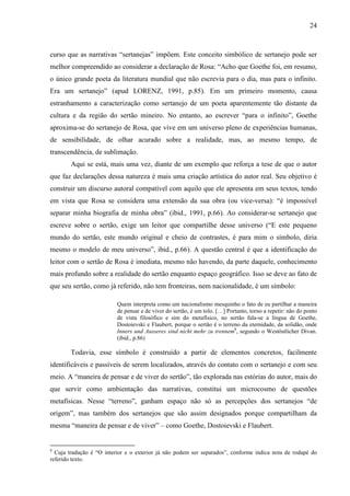 24
curso que as narrativas “sertanejas” impõem. Este conceito simbólico de sertanejo pode ser
melhor compreendido ao considerar a declaração de Rosa: “Acho que Goethe foi, em resumo,
o único grande poeta da literatura mundial que não escrevia para o dia, mas para o infinito.
Era um sertanejo” (apud LORENZ, 1991, p.85). Em um primeiro momento, causa
estranhamento a caracterização como sertanejo de um poeta aparentemente tão distante da
cultura e da região do sertão mineiro. No entanto, ao escrever “para o infinito”, Goethe
aproxima-se do sertanejo de Rosa, que vive em um universo pleno de experiências humanas,
de sensibilidade, de olhar acurado sobre a realidade, mas, ao mesmo tempo, de
transcendência, de sublimação.
Aqui se está, mais uma vez, diante de um exemplo que reforça a tese de que o autor
que faz declarações dessa natureza é mais uma criação artística do autor real. Seu objetivo é
construir um discurso autoral compatível com aquilo que ele apresenta em seus textos, tendo
em vista que Rosa se considera uma extensão da sua obra (ou vice-versa): “é impossível
separar minha biografia de minha obra” (ibid., 1991, p.66). Ao considerar-se sertanejo que
escreve sobre o sertão, exige um leitor que compartilhe desse universo (“E este pequeno
mundo do sertão, este mundo original e cheio de contrastes, é para mim o símbolo, diria
mesmo o modelo de meu universo”, ibid., p.66). A questão central é que a identificação do
leitor com o sertão de Rosa é imediata, mesmo não havendo, da parte daquele, conhecimento
mais profundo sobre a realidade do sertão enquanto espaço geográfico. Isso se deve ao fato de
que seu sertão, como já referido, não tem fronteiras, nem nacionalidade, é um símbolo:
Quem interpreta como um nacionalismo mesquinho o fato de eu partilhar a maneira
de pensar e de viver do sertão, é um tolo. […] Portanto, torno a repetir: não do ponto
de vista filosófico e sim do metafísico, no sertão fala-se a língua de Goethe,
Dostoievski e Flaubert, porque o sertão é o terreno da eternidade, da solidão, onde
Inners und Ausseres sind nicht mehr zu trennem8
, segundo o Westöstlicher Divan.
(ibid., p.86)
Todavia, esse símbolo é construído a partir de elementos concretos, facilmente
identificáveis e passíveis de serem localizados, através do contato com o sertanejo e com seu
meio. A “maneira de pensar e de viver do sertão”, tão explorada nas estórias do autor, mais do
que servir como ambientação das narrativas, constitui um microcosmo de questões
metafísicas. Nesse “terreno”, ganham espaço não só as percepções dos sertanejos “de
origem”, mas também dos sertanejos que são assim designados porque compartilham da
mesma “maneira de pensar e de viver” – como Goethe, Dostoievski e Flaubert.
8
Cuja tradução é “O interior e o exterior já não podem ser separados”, conforme indica nota de rodapé do
referido texto.
 
