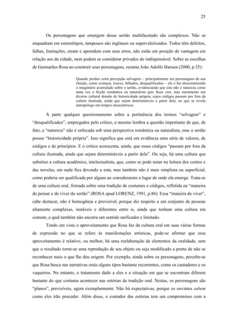 25
Os personagens que emergem desse sertão multifacetado são complexos. Não se
enquadram em estereótipos, tampouco são ingênuos ou supervalorizados. Todos têm defeitos,
falhas, limitações, erram e aprendem com seus erros, não estão em posição de vantagem em
relação aos da cidade, nem podem se considerar privados do indispensável. Sobre as escolhas
de Guimarães Rosa ao construir seus personagens, resume João Adolfo Hansen (2000, p.35):
Quando produz certa percepção selvagem – principalmente em personagens de sua
eleição, como crianças, loucos, bêbados, desqualificados – ele o faz desconstruindo
o imaginário acumulado sobre o sertão, evidenciando que este não é natureza como
tanta vez a ficção romântica ou naturalista quis fazer crer, mas meramente um
diverso cultural dotado de historicidade própria, cujos códigos passam por fora da
cultura ilustrada, ainda que sejam determináveis a partir dela, no que se revela
antropólogo em tempos etnocêntricos.
À parte qualquer questionamento sobre a pertinência dos termos “selvagem” e
“desqualificados”, empregados pelo crítico, o mesmo lembra a questão importante de que, de
fato, a “natureza” não é enfocada sob uma perspectiva romântica ou naturalista, mas o sertão
possui “historicidade própria”. Isso significa que está em evidência uma série de valores, de
códigos e de princípios. E o crítico acrescenta, ainda, que esses códigos “passam por fora da
cultura ilustrada, ainda que sejam determináveis a partir dela”. Ou seja, há uma cultura que
substitui a cultura acadêmica, intelectualista, que, como se pode notar na leitura dos contos e
das novelas, em nada fica devendo a esta, mas também não é mais simplista ou superficial,
como poderia ser qualificada por alguns ao considerarem o lugar de onde ela emerge. Trata-se
de uma cultura oral, firmada sobre uma tradição de costumes e códigos, refletida na “maneira
de pensar e de viver do sertão” (ROSA apud LORENZ, 1991, p.86). Essa “maneira de viver”,
cabe destacar, não é homogênea e previsível, porque diz respeito a um conjunto de pessoas
altamente complexas, instáveis e diferentes entre si, ainda que tenham uma cultura em
comum, a qual também não encerra um sentido unificador e limitado.
Tendo em vista o aproveitamento que Rosa faz da cultura oral em suas várias formas
de expressão no que se refere às manifestações artísticas, pode-se afirmar que esse
aproveitamento é relativo, ou melhor, há uma reelaboração de elementos da oralidade, sem
que o resultado torne-se uma reprodução de seu objeto ou seja modificado a ponto de não se
reconhecer mais o que lhe deu origem. Por exemplo, ainda sobre os personagens, percebe-se
que Rosa busca nas narrativas orais alguns tipos bastante recorrentes, como os cantadores e os
vaqueiros. No entanto, o tratamento dado a eles e a situação em que se encontram diferem
bastante do que costuma acontecer nas estórias de tradição oral. Nestas, os personagens são
“planos”, previsíveis, agem exemplarmente. Não há expectativas, porque os ouvintes sabem
como eles irão proceder. Além disso, o contador das estórias tem um compromisso com a
 