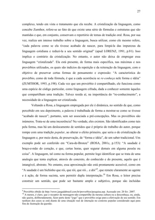 27
complexo, tendo em vista o tratamento que ela recebe. A cristalização da linguagem, como
concebe Zumthor, refere-se ao fato de que existe uma série de fórmulas e estruturas que são
mantidas e que, em conjunto, conservam o repertório de temas de tradição oral. Rosa, por sua
vez, realiza um intenso trabalho sobre a linguagem, busca utilizar, como ele mesmo refere,
“cada palavra como se ela tivesse acabado de nascer, para limpá-la das impurezas da
linguagem cotidiana e reduzi-la a seu sentido original” (apud LORENZ, 1991, p.81). Isso
implica o contrário da cristalização. No entanto, o autor não deixa de empregar essa
linguagem “cristalizada”. Ela está presente, de forma mais específica, nas máximas e nos
provérbios utilizados, os quais são indícios da repetição e da reiteração da linguagem, com o
objetivo de preservar certas formas de pensamento e expressão: “A característica do
provérbio, como de toda fórmula, é que a cada ocorrência se re-conheça nele forma e idéia”
(ZUMTHOR, 1993, p.198). Cada vez que um provérbio é compartilhado, ele funciona como
uma espécie de código particular, como linguagem cifrada, dada a conhecer somente àqueles
que compartilham uma tradição. Talvez resida aí, na importância do “re-conhecimento”, a
necessidade de a linguagem ser cristalizada.
Voltando a Rosa, a linguagem empregada por ele é dinâmica, no sentido de que, como
percebido em seu depoimento, a palavra é trabalhada de forma a mostrar-se como se tivesse
“acabado de nascer”; portanto, sem ser associada a pré-concepções. Mas os provérbios são
inúmeros. Trata-se de uma incoerência? Na verdade, eles existem. São identificados como tais
pela forma, mas há um deslocamento de sentidos que é próprio do trabalho do autor, porque
rompe com uma tradição popular, ao alterar o efeito primeiro, que seria o de cristalização da
linguagem e, por meio desta, de preservação, de “forma e idéia”, de um saber tradicional. Um
exemplo pode ser conferido em “Cara-de-Bronze” (ROSA, 2001c, p.153): “A saudade é
braço-e-mão do coração, e que, certas horas, quer segurar demais em alguma pessôa ou
coisa”. A linguagem, tal como na forma popular, permite logo identificar que se trata de uma
analogia que tenta explicar, através do concreto, do conhecido e do presente, aquilo que é
intangível, abstrato. No entanto, essa aproximação não está prontamente acessível, como em
“A saudade é um bichinho que rói, que rói, que rói... e dói”9
, que remete claramente ao agente
e à ação, de forma sucinta, sem permitir dupla interpretação.10
Em Rosa, o leitor precisa
construir um sentido, que pode ser bastante amplo e subjetivo, porque são incluídas
9
Provérbio obtido de http://www.jangadabrasil.com.br/proverbios/pesquisa.asp. Acessado em: 20 fev. 2007.
10
A menos, é claro, que o receptor da mensagem não compartilhe da mesma cultura ou a desconheça, ou, ainda,
não queira, deliberadamente, fazer parte deste “jogo” que o provérbio exige para a efetivação de seu sentido. Em
nenhum dos casos se está diante de uma situação real de interação no contexto popular considerado aqui para
fins de ilustração da questão.
 