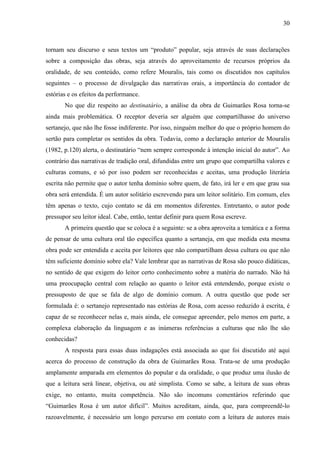 30
tornam seu discurso e seus textos um “produto” popular, seja através de suas declarações
sobre a composição das obras, seja através do aproveitamento de recursos próprios da
oralidade, de seu conteúdo, como refere Mouralis, tais como os discutidos nos capítulos
seguintes – o processo de divulgação das narrativas orais, a importância do contador de
estórias e os efeitos da performance.
No que diz respeito ao destinatário, a análise da obra de Guimarães Rosa torna-se
ainda mais problemática. O receptor deveria ser alguém que compartilhasse do universo
sertanejo, que não lhe fosse indiferente. Por isso, ninguém melhor do que o próprio homem do
sertão para completar os sentidos da obra. Todavia, como a declaração anterior de Mouralis
(1982, p.120) alerta, o destinatário “nem sempre corresponde à intenção inicial do autor”. Ao
contrário das narrativas de tradição oral, difundidas entre um grupo que compartilha valores e
culturas comuns, e só por isso podem ser reconhecidas e aceitas, uma produção literária
escrita não permite que o autor tenha domínio sobre quem, de fato, irá ler e em que grau sua
obra será entendida. É um autor solitário escrevendo para um leitor solitário. Em comum, eles
têm apenas o texto, cujo contato se dá em momentos diferentes. Entretanto, o autor pode
pressupor seu leitor ideal. Cabe, então, tentar definir para quem Rosa escreve.
A primeira questão que se coloca é a seguinte: se a obra aproveita a temática e a forma
de pensar de uma cultura oral tão específica quanto a sertaneja, em que medida esta mesma
obra pode ser entendida e aceita por leitores que não compartilham dessa cultura ou que não
têm suficiente domínio sobre ela? Vale lembrar que as narrativas de Rosa são pouco didáticas,
no sentido de que exigem do leitor certo conhecimento sobre a matéria do narrado. Não há
uma preocupação central com relação ao quanto o leitor está entendendo, porque existe o
pressuposto de que se fala de algo de domínio comum. A outra questão que pode ser
formulada é: o sertanejo representado nas estórias de Rosa, com acesso reduzido à escrita, é
capaz de se reconhecer nelas e, mais ainda, ele consegue apreender, pelo menos em parte, a
complexa elaboração da linguagem e as inúmeras referências a culturas que não lhe são
conhecidas?
A resposta para essas duas indagações está associada ao que foi discutido até aqui
acerca do processo de construção da obra de Guimarães Rosa. Trata-se de uma produção
amplamente amparada em elementos do popular e da oralidade, o que produz uma ilusão de
que a leitura será linear, objetiva, ou até simplista. Como se sabe, a leitura de suas obras
exige, no entanto, muita competência. Não são incomuns comentários referindo que
“Guimarães Rosa é um autor difícil”. Muitos acreditam, ainda, que, para compreendê-lo
razoavelmente, é necessário um longo percurso em contato com a leitura de autores mais
 