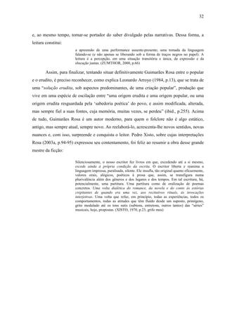 32
e, ao mesmo tempo, tornar-se portador do saber divulgado pelas narrativas. Dessa forma, a
leitura constitui:
a apreensão de uma performance ausente-presente; uma tomada da linguagem
falando-se (e não apenas se liberando sob a forma de traços negros no papel). A
leitura é a percepção, em uma situação transitória e única, da expressão e da
elocução juntas. (ZUMTHOR, 2000, p.66)
Assim, para finalizar, tentando situar definitivamente Guimarães Rosa entre o popular
e o erudito, é preciso reconhecer, como explica Leonardo Arroyo (1984, p.13), que se trata de
uma “solução erudita, sob aspectos predominantes, de uma criação popular”, produção que
vive em uma espécie de oscilação entre “uma origem erudita e uma origem popular, ou uma
origem erudita resguardada pela ‘sabedoria poética’ do povo, e assim modificada, alterada,
mas sempre fiel a suas fontes, cuja memória, muitas vezes, se perdeu” (ibid., p.255). Acima
de tudo, Guimarães Rosa é um autor moderno, para quem o folclore não é algo estático,
antigo, mas sempre atual, sempre novo. Ao reelaborá-lo, acrescenta-lhe novos sentidos, novas
nuances e, com isso, surpreende e conquista o leitor. Pedro Xisto, sobre cujas interpretações
Rosa (2003a, p.94-95) expressou seu contentamento, foi feliz ao resumir a obra desse grande
mestre da ficção:
Silenciosamente, o nosso escritor fez livros em que, excedendo até a si mesmo,
excede ainda à própria condição da escrita. O escritor liberta e reanima a
linguagem impressa, paralisada, silente. Ele insufla, tão original quanto eficazmente,
valores orais, alógicos, poéticos à prosa que, assim, se transfigura numa
plurivalência além dos gêneros e dos lugares e dos tempos. Em tal escritura, há,
potencialmente, uma partitura. Uma partitura como de oralização de poemas
concretos. Uma volta dialética do romance, da novela e do conto às estórias
crepitantes de quando era uma vez, aos recitativos rituais, às invocações
interjetivas. Uma volta que refaz, em princípio, todas as experiências, todos os
comportamentos, todas as atitudes que têm fluído desde um suposto, primígeno,
grito modulado até os tons sutis (subtons, entretons, outros tantos) das “séries”
musicais, hoje, propostas. (XISTO, 1970, p.23, grifo meu)
 