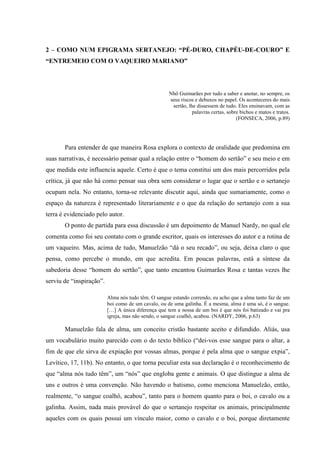 33
2 – COMO NUM EPIGRAMA SERTANEJO: “PÉ-DURO, CHAPÉU-DE-COURO” E
“ENTREMEIO COM O VAQUEIRO MARIANO”
Nhô Guimarães por tudo a saber e anotar, no sempre, os
seus riscos e debuxos no papel. Os aconteceres do mais
sertão, lhe dissessem de tudo. Eles ensinavam, com as
palavras certas, sobre bichos e matos e tratos.
(FONSECA, 2006, p.89)
Para entender de que maneira Rosa explora o contexto de oralidade que predomina em
suas narrativas, é necessário pensar qual a relação entre o “homem do sertão” e seu meio e em
que medida este influencia aquele. Certo é que o tema constitui um dos mais percorridos pela
crítica, já que não há como pensar sua obra sem considerar o lugar que o sertão e o sertanejo
ocupam nela. No entanto, torna-se relevante discutir aqui, ainda que sumariamente, como o
espaço da natureza é representado literariamente e o que da relação do sertanejo com a sua
terra é evidenciado pelo autor.
O ponto de partida para essa discussão é um depoimento de Manuel Nardy, no qual ele
comenta como foi seu contato com o grande escritor, quais os interesses do autor e a rotina de
um vaqueiro. Mas, acima de tudo, Manuelzão “dá o seu recado”, ou seja, deixa claro o que
pensa, como percebe o mundo, em que acredita. Em poucas palavras, está a síntese da
sabedoria desse “homem do sertão”, que tanto encantou Guimarães Rosa e tantas vezes lhe
serviu de “inspiração”.
Alma nós tudo têm. O sangue estando correndo, eu acho que a alma tanto faz de um
boi como de um cavalo, ou de uma galinha. É a mesma, alma é uma só, é o sangue.
[…] A única diferença que tem a nossa de um boi é que nós foi batizado e vai pra
igreja, mas não sendo, o sangue coalhô, acabou. (NARDY, 2006, p.63)
Manuelzão fala de alma, um conceito cristão bastante aceito e difundido. Aliás, usa
um vocabulário muito parecido com o do texto bíblico (“dei-vos esse sangue para o altar, a
fim de que ele sirva de expiação por vossas almas, porque é pela alma que o sangue expia”,
Levítico, 17, 11b). No entanto, o que torna peculiar esta sua declaração é o reconhecimento de
que “alma nós tudo têm”, um “nós” que engloba gente e animais. O que distingue a alma de
uns e outros é uma convenção. Não havendo o batismo, como menciona Manuelzão, então,
realmente, “o sangue coalhô, acabou”, tanto para o homem quanto para o boi, o cavalo ou a
galinha. Assim, nada mais provável do que o sertanejo respeitar os animais, principalmente
aqueles com os quais possui um vínculo maior, como o cavalo e o boi, porque diretamente
 
