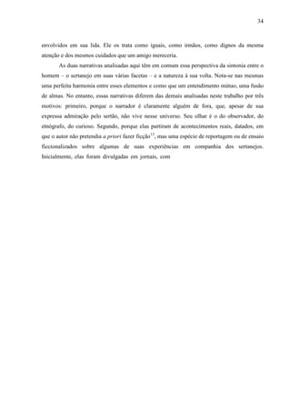 34
envolvidos em sua lida. Ele os trata como iguais, como irmãos, como dignos da mesma
atenção e dos mesmos cuidados que um amigo mereceria.
As duas narrativas analisadas aqui têm em comum essa perspectiva da sintonia entre o
homem – o sertanejo em suas várias facetas – e a natureza à sua volta. Nota-se nas mesmas
uma perfeita harmonia entre esses elementos e como que um entendimento mútuo, uma fusão
de almas. No entanto, essas narrativas diferem das demais analisadas neste trabalho por três
motivos: primeiro, porque o narrador é claramente alguém de fora, que, apesar de sua
expressa admiração pelo sertão, não vive nesse universo. Seu olhar é o do observador, do
etnógrafo, do curioso. Segundo, porque elas partiram de acontecimentos reais, datados, em
que o autor não pretendia a priori fazer ficção13
, mas uma espécie de reportagem ou de ensaio
ficcionalizados sobre algumas de suas experiências em companhia dos sertanejos.
Inicialmente, elas foram divulgadas em jornais, com
 