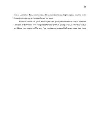 35
obra de Guimarães Rosa, essa mediação dá-se principalmente pela presença da natureza como
elemento permanente, aceito e conhecido por todos.
Uma das estórias em que é possível perceber quase como uma fusão entre o homem e
a natureza é “Entremeio com o vaqueiro Mariano” (ROSA, 2001g). Nela, o autor ficcionaliza
um diálogo com o vaqueiro Mariano, “que reunia em si, em qualidade e cor, quase tudo o que
a literatura empresta espa74(m)-2.45-0.29314.16558(e) eceir5585(a)3.713.74(s)-1.22997(4(a)-6.2659(r)2.
 