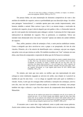 37
De um só couro são as rédeas, os homens, as bardas, as roupas e os animais –
como num epigrama. (ROSA, 2001h, p.176-177)
Em poucas linhas, em uma enumeração de elementos compositivos da veste e dos
artefatos de trabalho do vaqueiro, nota-se a profundidade que essa descrição atinge. Ao referir
uma paisagem “monocrômica”, o narrador aponta para uma coesão impressionante, entre
homem, trabalho e animal. Mais curioso é que o boi é, ao mesmo tempo, o motivador da
existência do vaqueiro, já que é através daquele que este ganha a vida, e o fornecedor tanto do
que ele veste quanto dos instrumentos para subjugar o animal. A presença do boi é algo quase
indissociável da identidade do vaqueiro. Eles se pertencem, se completam. Talvez um
narrador mais distanciado teria visto nesta “concolor” apenas um indício do caráter utilitário
do vaqueiro.
Para, enfim, penetrar a alma de sertanejos e bois, o autor precisa estabelecer contato.
Como o etnógrafo que deve envolver-se com o grupo a ser pesquisado, ele tem de criar
vínculos. Primeiro, ele o faz através da identificação com o sertanejo, seja por sua origem,
seja pelas vezes em que retorna ao sertão. Ele também reconhece um “tom” sertanejo em suas
obras, uma forma de composição e expressão de idéias que ele foi buscar no sertanejo:
Uma palavra, uma única palavra ou frase podem me manter ocupado durante horas
ou dias. Para isso, não preciso forçosamente de um escritório. Gosto de pensar
cavalgando, na fazenda, no sertão; e quando algo não me fica claro, não vou
conversar com algum douto professor, e sim com algum dos velhos vaqueiros de
Minas Gerais, que são todos homens atilados. Quando volto para junto deles, sinto-
me vaqueiro novamente, se é que alguém pode deixar de sê-lo. (ROSA apud
LORENZ, 1991, p.79)
No entanto, por mais que esse autor, ou melhor, que esta representação de autor
coloque-se como totalmente engajada ao universo do sertão, essa relação só é possível na
medida em que há uma troca – e aí se chega ao segundo meio pelo qual se estabelece o
vínculo. Assim, é certo que ele consegue obter confissões e narrações dos sertanejos, convive
com eles, mas isso não é possível somente porque se considera um sertanejo, mas porque
também tem algo a oferecer, o que fica claro através da compreensão desta declaração de
Manuelzão:
Tudo que ele me explicou que passou lá no estrangeiro com ele, lá no exterior, ele
ensinou pra nós, e se eu tivesse tomado nota daquilo, igual ele fazia, hoje tinha
muita coisa. Se eu contasse uma redação lá do exterior todo mundo achava que eu
conhecia aquilo desde lá, mas eu nunca pensei em chegar na altura que chegou. Isso
foi uma coisa que ninguém esperava por isso. (NARDY, 2006, p.63)
O encontro com o autor não é algo unilateral, como se pode notar nessas palavras.
Assim como contava suas estórias, Manuel Nardy também ouvia os relatos do amigo doutor,
 