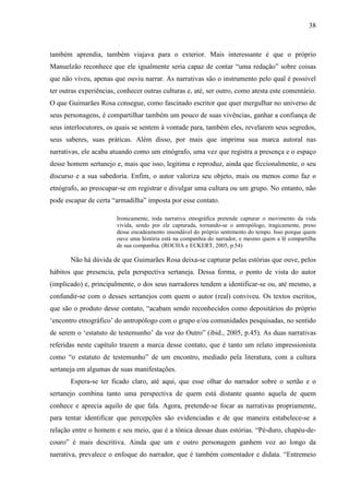 38
também aprendia, também viajava para o exterior. Mais interessante é que o próprio
Manuelzão reconhece que ele igualmente seria capaz de contar “uma redação” sobre coisas
que não viveu, apenas que ouviu narrar. As narrativas são o instrumento pelo qual é possível
ter outras experiências, conhecer outras culturas e, até, ser outro, como atesta este comentário.
O que Guimarães Rosa consegue, como fascinado escritor que quer mergulhar no universo de
seus personagens, é compartilhar também um pouco de suas vivências, ganhar a confiança de
seus interlocutores, os quais se sentem à vontade para, também eles, revelarem seus segredos,
seus saberes, suas práticas. Além disso, por mais que imprima sua marca autoral nas
narrativas, ele acaba atuando como um etnógrafo, uma vez que registra a presença e o espaço
desse homem sertanejo e, mais que isso, legitima e reproduz, ainda que ficcionalmente, o seu
discurso e a sua sabedoria. Enfim, o autor valoriza seu objeto, mais ou menos como faz o
etnógrafo, ao preocupar-se em registrar e divulgar uma cultura ou um grupo. No entanto, não
pode escapar de certa “armadilha” imposta por esse contato.
Ironicamente, toda narrativa etnográfica pretende capturar o movimento da vida
vivida, sendo por ele capturada, tornando-se o antropólogo, tragicamente, preso
desse encadeamento insondável do próprio sentimento do tempo. Isso porque quem
ouve uma história está na companhia do narrador, e mesmo quem a lê compartilha
de sua companhia. (ROCHA e ECKERT, 2005, p.54)
Não há dúvida de que Guimarães Rosa deixa-se capturar pelas estórias que ouve, pelos
hábitos que presencia, pela perspectiva sertaneja. Dessa forma, o ponto de vista do autor
(implicado) e, principalmente, o dos seus narradores tendem a identificar-se ou, até mesmo, a
confundir-se com o desses sertanejos com quem o autor (real) conviveu. Os textos escritos,
que são o produto desse contato, “acabam sendo reconhecidos como depositários do próprio
‘encontro etnográfico’ do antropólogo com o grupo e/ou comunidades pesquisadas, no sentido
de serem o ‘estatuto de testemunho’ da voz do Outro” (ibid., 2005, p.45). As duas narrativas
referidas neste capítulo trazem a marca desse contato, que é tanto um relato impressionista
como “o estatuto de testemunho” de um encontro, mediado pela literatura, com a cultura
sertaneja em algumas de suas manifestações.
Espera-se ter ficado claro, até aqui, que esse olhar do narrador sobre o sertão e o
sertanejo combina tanto uma perspectiva de quem está distante quanto aquela de quem
conhece e aprecia aquilo de que fala. Agora, pretende-se focar as narrativas propriamente,
para tentar identificar que percepções são evidenciadas e de que maneira estabelece-se a
relação entre o homem e seu meio, que é a tônica dessas duas estórias. “Pé-duro, chapéu-de-
couro” é mais descritiva. Ainda que um e outro personagem ganhem voz ao longo da
narrativa, prevalece o enfoque do narrador, que é também comentador e didata. “Entremeio
 