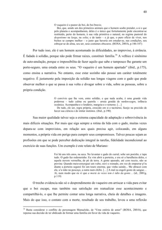 40
O vaqueiro é o pastor do boi, do boi bravio.
Boi, que, sendo um dos primeiros animais que o homem soube prender, a si e que
pelo planeta o acompanharam, deles é o único que fortuitamente pode encontrar-se
restituído, perto do homem, à sua vida primitiva e natural, no regime pastoral do
despotismo na larga, na solta; e de tanto – e já que, o puro ofício de viver, nos
bichos se cumpre melhor – o justo que haveria em estudar-se, nas condições, seu
esboçar-se de alma, seu ser, seus costumes obscuros. (ROSA, 2001h, p.186-187)
Por tudo isso, ele é um homem acostumado às dificuldades, ao improviso, à errância.
É fadado à solidão, porque não pode firmar raízes, constituir família.16
A velhice é sinônimo
de auto-anulação, porque o impossibilita de fazer aquilo que sabe e tampouco lhe garante um
porto-seguro, uma estada entre os seus. “O vaqueiro é um homem apartado” (ibid., p.175),
como ensina a narrativa. No entanto, esse estar sozinho não possui um caráter totalmente
negativo. É justamente pela imposição da solidão nas longas viagens com o gado que pode
observar melhor o que se passa à sua volta e divagar sobre a vida, sobre as pessoas, sobre a
própria condição.
O convívio que lhe vem, entre solidão, e que nada acaba, é uma grande vida
poderosa – tudo calma ou querela – arraia graúda de surdos-cegos, infância
oceânica. Acompanha-o o lendário, margeia-o o noturno. […]
De tudo, ele ser, regra própria, crescido em si e taciturno, fazejo na precisão de
haver sua ciência e de imitar instintos. (ibid., p.190)
Sua maior qualidade talvez seja a extrema capacidade de adaptação e sobrevivência às
mais difíceis situações. Por mais que siga sempre a rotina da lida com o gado, muitas vezes
depara-se com imprevistos, em relação aos quais precisa agir, colocando, em alguns
momentos, a própria vida em perigo para cumprir seus compromissos. Talvez poucas sejam as
profissões em que se pode perceber dedicação integral às tarefas, fidelidade incondicional ao
exercício de suas funções. Um exemplo é este relato de Mariano:
Foi há uns três anos, na seca. No levantar o gado do curral, sobe um poeirão, e tapa
tudo. O gado faz redemoinho. Eu vim abrir a porteira, e era só a barulheira deles, e
aquela nuvem vermelha, de pó de terra. A gente apurado, até com receio, não se
previne. Quando meio-enxerguei um vulto, ouvi o rosnado, em vez de empurrar p’ra
diante a porteira segurei foi um touro enorme, que vinha saindo... Me abracei com
ele, u’a mão no pescoço, a outra num chifre. […] A mal eu engoli gosto de sangue…
Aí, num modo que eu vi que a morte às vezes tem é ódio da gente… (id., 2001g,
p.119)
O trecho evidencia não só o desprendimento do vaqueiro em arriscar a vida para evitar
que o boi escape, mas também sua satisfação em reatualizar esse acontecimento e
compartilhá-lo, o que lhe permite contar uma longa narrativa, cheia de detalhes e imagens.
Mais do que isso, o contato com a morte, resultado de seu trabalho, levou a uma reflexão
16
Basta considerar o conflito do personagem Manuelzão, de “Uma estória de amor” (ROSA, 2001b), que
repensa sua decisão de ter abdicado de formar uma família em favor da vida de vaqueiro.
 