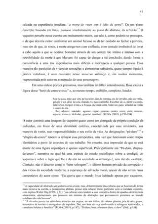 41
calcada na experiência imediata: “a morte às vezes tem é ódio da gente”. De um plano
concreto, baseado em fatos, passa-se imediatamente ao plano do abstrato, da reflexão.17
O
vaqueiro percebe nesse evento um ensinamento maior, que não é, como poderia se pressupor,
o de que deveria evitar confrontar um animal furioso ou de ter cuidado ao fechar a porteira,
mas sim de que, às vezes, a morte atinge-nos com violência, com vontade irrefreável de levar
a cabo aquilo a que se destina. Somente através de um contato tão íntimo e intenso com a
possibilidade da morte é que Mariano foi capaz de chegar a tal conclusão, dando forma e
consistência a uma das experiências mais difíceis e inevitáveis a qualquer pessoa. Essa
maneira tão particular de vivenciar sensações e demonstrar sabedoria, quase sempre ligada à
prática cotidiana, é uma constante nesse universo sertanejo e, em muitos momentos,
reaproveitada pelo autor na construção de seus personagens.
Em uma síntese poética primorosa, mas também de difícil entendimento, Rosa exalta a
figura desse “herói de carne-e-osso” e, ao mesmo tempo, múltiplo, complexo, lutador.
Sair de casa, mão que sim, pé na noite, fim de estrelas, rio de orvalho, pão do verde,
galope e sol, deus no céu, mundo rei, tudo caminho. Escolher de si, partir o campo,
falar o boi, romper à fula e à frouxa, dar uma corra, bater um gado; arrastar às costas
o couro do dia.
Rer, adviver, entender, aguisar, vigiar, corçoar, conter, envir, sistir, miscuir,
separar, remover, defender, guaritar, conduzir. (ROSA, 2001h, p.193-194)
O autor constrói uma imagem de vaqueiro quase como um abnegado da própria condição de
indivíduo, em favor de uma identidade coletiva, caracterizada por suas atividades, sua
maneira de vestir, suas responsabilidades e seu estilo de vida. As designações “pé-duro”18
e
“chapéu-de-couro” tendem a reforçar essa perspectiva, uma vez que funcionam como traços
identitários a partir de aspectos do seu trabalho. No entanto, essa impressão de que se está
diante de uma figura arquetípica é apenas superficial. Principalmente em “Pé-duro, chapéu-
de-couro”, narrativa na qual há uma espécie de estudo sociológico sobre a condição do
vaqueiro e sobre o lugar que lhe é devido na sociedade, o sertanejo é, sem dúvida, exaltado.
Contudo, não é descrito como o “bom selvagem”, o último homem privado da corrupção e
dos vícios da sociedade moderna, a esperança de salvação moral, apesar de não serem raros
comentários do autor como: “Eu queria que o mundo fosse habitado apenas por vaqueiros.
17
A capacidade de abstração em culturas orais existe, mas, diferentemente das culturas que se baseiam de forma
mais incisiva na escrita, o pensamento abstrato possui uma relação muito particular com a realidade concreta,
com explica Walter Ong (1998, p.61): “As culturas orais tendem a usar conceitos dentro de quadros de referência
situacionais, operacionais, que possuem um mínimo de abstração, que permanecem próximos ao mundo
cotidiano da vida humana”.
18
“A alcunha parece ter sido dada primeiro aos negros, ou aos índios, de calosas plantas, pés de sola grossa,
trituradora de torrões e esmagadora de espinhos. Daí, aos bois da raça conformada à selvagem semi-aridez, o
curraleiro beluíno e brasílico” (ROSA, 2001h, p.187); “Pé-duro, bem; o homem duro, o duro” (ibid., p.188).
 