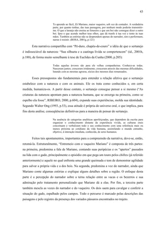 43
Te aprendo ao fácil, Zé Mariano, maior vaqueiro, sob vez de contador. A verdadeira
parte, por quanto tenhas, das tuas passagens, por nenhum modo poderás transmitir-
me. O que a laranja não ensina ao limoeiro e que um boi não consegue dizer a outro
boi. Ipso o que acende melhor teus olhos, que dá trunfo à tua voz e tento às tuas
mãos. Também as estórias não se desprendem apenas do narrador, sim o performam;
narrar é resistir. (ROSA, 2001g, p.121)
Esta narrativa compartilha com “Pé-duro, chapéu-de-couro” a idéia de que o sertanejo
é indissociável da natureza: “Sua silhueta e a caatinga lívida se compertencem” (id., 2001h,
p.188), de forma muito semelhante à tese de Euclides da Cunha (2000, p.205):
Todas aquelas árvores são para ele velhas companheiras. Conhece-as todas.
Nasceram juntos; cresceram irmãmente; cresceram através das mesmas dificuldades,
lutando com as mesmas agruras, sócios dos mesmos dias remansados.
Esses pressupostos são fundamentais para entender a relação afetiva que o sertanejo
estabelece com a natureza e com os animais. Ele os trata como conhecidos e, em certa
medida, humaniza-os. A partir desse contato, o sertanejo consegue pensar a si mesmo (“As
criaturas da natureza apontam para a natureza humana, que se enxerga na primeira, como se
espelho ela fosse”, RIBEIRO, 2000, p.604), expande suas experiências, molda sua identidade.
Segundo Walter Ong (1993, p.53), essa atitude é própria do universo oral, o que implica, para
fins desta análise, conseqüências definitivas para a maneira de pensar do sertanejo.
Na ausência de categorias analíticas aperfeiçoadas, que dependem da escrita para
organizar o conhecimento distante da experiência vivida, as culturas orais
conceituam e verbalizam todo o seu conhecimento com uma referência mais ou
menos próxima ao cotidiano da vida humana, assimilando o mundo estranho,
objetivo, à interação imediata, conhecida, de seres humanos.
Feitos tais apontamentos, importantes para a compreensão da narrativa, deve-se, então,
retomá-la. Estruturalmente, “Entremeio com o vaqueiro Mariano” é composta de três partes:
na primeira, predomina a fala de Mariano, contando suas peripécias e os “apertos” passados
na lida com o gado, principalmente o episódio em que pega um touro pelos chifres (já referido
anteriormente) e aquele no qual enfrenta uma grande queimada e tem de demonstrar agilidade
para salvar a própria vida e a dos bois. Na segunda, predomina a voz do narrador, ainda que
Mariano conte algumas estórias e explique alguns detalhes sobre a região. O enfoque desta
parte é a percepção do narrador sobre a terna relação entre as vacas e os bezerros e sua
admiração pelo tratamento personalizado que Mariano dá a elas. Por fim, a terceira parte
também mescla as vozes do narrador e do vaqueiro. Os dois saem para cavalgar e conferir a
situação do gado, espalhado pelos campos. Todo o percurso é marcado pelas descrições das
paisagens e pelo registro da presença dos variados pássaros encontrados no trajeto.
 