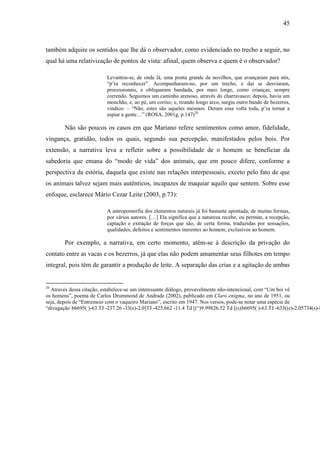 45
também adquire os sentidos que lhe dá o observador, como evidenciado no trecho a seguir, no
qual há uma relativização de pontos de vista: afinal, quem observa e quem é o observador?
Levantou-se, de onde lá, uma ponta grande de novilhos, que avançaram para nós,
“p’ra reconhecer”. Acompanharam-no, por um trecho, e daí se desviaram,
processionais, e obliquaram bandada, por mais longe, como crianças, sempre
correndo. Seguimos um caminho arenoso, através do charravasco; depois, havia um
monchão, e, ao pé, um corixo; e, tirando longo arco, surgiu outro bando de bezerros,
vindico: – “Não, estes são aqueles mesmos. Deram essa volta toda, p’ra tornar a
espiar a gente…” (ROSA, 2001g, p.147)20
Não são poucos os casos em que Mariano refere sentimentos como amor, fidelidade,
vingança, gratidão, todos os quais, segundo sua percepção, manifestados pelos bois. Por
extensão, a narrativa leva a refletir sobre a possibilidade de o homem se beneficiar da
sabedoria que emana do “modo de vida” dos animais, que em pouco difere, conforme a
perspectiva da estória, daquela que existe nas relações interpessoais, exceto pelo fato de que
os animais talvez sejam mais autênticos, incapazes de maquiar aquilo que sentem. Sobre esse
enfoque, esclarece Mário Cezar Leite (2003, p.73):
A antropomorfia dos elementos naturais já foi bastante apontada, de muitas formas,
por vários autores. […] Ela significa que a natureza recebe, ou permite, a recepção,
captação e extração de forças que são, de certa forma, traduzidas por sensações,
qualidades, defeitos e sentimentos inerentes ao homem, exclusivos ao homem.
Por exemplo, a narrativa, em certo momento, atém-se à descrição da privação do
contato entre as vacas e os bezerros, já que elas não podem amamentar seus filhotes em tempo
integral, pois têm de garantir a produção de leite. A separação das crias e a agitação de ambas
20
Através dessa citação, estabelece-se um interessante diálogo, provavelmente não-intencional, com “Um boi vê
os homens”, poema de Carlos Drummond de Andrade (2002), publicado em Claro enigma, no ano de 1951, ou
seja, depois de “Entremeio com o vaqueiro Mariano”, escrito em 1947. Nos versos, pode-se notar uma espécie de
“divagação b6695( )-63.TJ-237.26 -33(e)-2.0]TJ-425.662 -11.4 Td[(“)9.99826.52 Td[(s)b6695( )-63.TJ-633((e)-2.05734(s)-8.83
 
