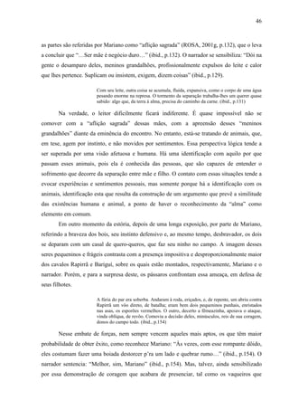 46
as partes são referidas por Mariano como “aflição sagrada” (ROSA, 2001g, p.132), que o leva
a concluir que “…Ser mãe é negócio duro…” (ibid., p.132). O narrador se sensibiliza: “Dói na
gente o desamparo deles, meninos grandalhões, profissionalmente expulsos do leite e calor
que lhes pertence. Suplicam ou insistem, exigem, dizem coisas” (ibid., p.129).
Com seu leite, outra coisa se acumula, fluida, expansiva, como o corpo de uma água
pesando enorme na represa. O tormento da separação trabalha-lhes um querer quase
sabido: algo que, da terra à alma, precisa do caminho da carne. (ibid., p.131)
Na verdade, o leitor dificilmente ficará indiferente. É quase impossível não se
comover com a “aflição sagrada” dessas mães, com a apreensão desses “meninos
grandalhões” diante da eminência do encontro. No entanto, está-se tratando de animais, que,
em tese, agem por instinto, e não movidos por sentimentos. Essa perspectiva lógica tende a
ser superada por uma visão afetuosa e humana. Há uma identificação com aquilo por que
passam esses animais, pois ela é conhecida das pessoas, que são capazes de entender o
sofrimento que decorre da separação entre mãe e filho. O contato com essas situações tende a
evocar experiências e sentimentos pessoais, mas somente porque há a identificação com os
animais, identificação esta que resulta da construção de um argumento que prevê a similitude
das existências humana e animal, a ponto de haver o reconhecimento da “alma” como
elemento em comum.
Em outro momento da estória, depois de uma longa exposição, por parte de Mariano,
referindo a braveza dos bois, seu instinto defensivo e, ao mesmo tempo, desbravador, os dois
se deparam com um casal de quero-queros, que faz seu ninho no campo. A imagem desses
seres pequeninos e frágeis contrasta com a presença impositiva e desproporcionalmente maior
dos cavalos Rapirrã e Bariguí, sobre os quais estão montados, respectivamente, Mariano e o
narrador. Porém, e para a surpresa deste, os pássaros confrontam essa ameaça, em defesa de
seus filhotes.
A fúria do par era soberba. Andaram à roda, eriçados, e, de repente, um abriu contra
Rapirrã um vôo direto, de batalha; eram bem dois pequeninos punhais, enristados
nas asas, os esporões vermelhos. O outro, decerto a fêmeazinha, apoiava o ataque,
vinda oblíqua, de revôo. Comovia a decisão deles, minúsculos, reis de sua coragem,
donos do campo todo. (ibid., p.154)
Nesse embate de forças, nem sempre vencem aqueles mais aptos, os que têm maior
probabilidade de obter êxito, como reconhece Mariano: “Às vezes, com esse rompante dôido,
eles costumam fazer uma boiada destorcer p’ra um lado e quebrar rumo…” (ibid., p.154). O
narrador sentencia: “Melhor, sim, Mariano” (ibid., p.154). Mas, talvez, ainda sensibilizado
por essa demonstração de coragem que acabara de presenciar, tal como os vaqueiros que
 