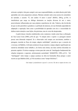 47
arriscam a própria vida para cumprir com suas responsabilidades, ou ainda absorto pela lição
aprendida com estes pequeninos animais, Mariano entende outra coisa acerca do comentário
do narrador, e assente: “É, sim senhor. O amor é assim” (ROSA, 2001g, p.154). A
interferência que surge no diálogo demonstra as reações diversas de um e outro,
possivelmente influenciadas por suas próprias experiências de vida. Todavia, não há dúvida
de que os dois percebem a grandeza e a perfeição da natureza, em sua ilimitada capacidade de
adaptação e superação, bem como a possibilidade de aprender com ela e a necessidade de
dedicar maior atenção a suas lições, tão próximas, mas às vezes tão desprezadas.
A partir desses vínculos estabelecidos com a natureza e tendo como base a afirmação
de Ana Luiza Costa (2000, p.45) de que: “A relação entre o sujeito e a paisagem natural
possui uma dimensão temporal. Se o observador está sempre em movimento, também a
paisagem, inserida no fluxo do tempo, adquire mobilidade”, percebe-se que o conceito de
cronotopo, de Bakhtin, é útil para esclarecer de que maneira o espaço adquire significação nas
narrativas abordadas neste trabalho e, de forma mais direta, nas duas estórias discutidas no
presente capítulo. O teórico emprega o termo para dar conta da “interligação fundamental das
relações temporais e espaciais, artisticamente assimiladas” (BAKHTIN, 1990, p.211). Tal
“interligação” entre tempo e espaço acontece na obra de Guimarães Rosa porque o autor
recorre ao que Bakhtin (ibid., p.318) reconhece como “tempo folclórico”:
Este tempo é profundamente espacial e concreto. Ele não se separa da terra e da
 