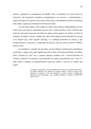 48
animais, vegetação ou companheiros de trabalho. Daí a reincidência de certas formas de
expressão e de pensamento, pautadas no pragmatismo e no concreto, e, principalmente, a
opção pela figura do vaqueiro como síntese desse meio e representação máxima da interação
entre tempo e espaço na constituição do homem do sertão.
Ao optar pelo espaço e pelo código do sertão, pelas relações fundamentadas em uma
cultura oral, com todas as implicações que isso traz, o autor pretende, é certo, valorizar uma
forma de vida quase esquecida, privilégio de alguns poucos grupos. No entanto, ao falar do
sertanejo, ele atinge o homem e propõe que “talvez não estejamos desnecessitados de retornar
à luz daquilo que, ainda segundo Huizinga, é a condição primordial da cultura, e que
verdadeiramente a caracteriza: a dominação da natureza, mas da natureza humana” (ROSA,
2001h, p.195).
Ao imortalizar o vaqueiro em suas obras, ele quer chamar a atenção para a importância
de perceber o espaço como algo sagrado, provido de alma. O fim dessa profissão, ou melhor,
dessa “filosofia de vida” que o vaqueiro apregoa, iminente com o desenvolvimento de
“técnicas modernas” de pecuária, mas destituídas de contato personalizado com a terra e o
gado, tende a condenar ao desaparecimento toda uma cultura e, com ela, as estórias que
inspira.
O vaqueiro “encourado”, com sua armadura cor de tijolo, suas esporas de prateleira,
seu gibão medieval, seus guantes que apenas cobrem o dorso da mão, recua.
Recuam os vaqueiros e com eles desaparece a “gesta” secular e anônima dos
heroísmos sem testemunhas e das coragens solitárias e atrevidas. (CASCUDO,
2005, p.110)
 