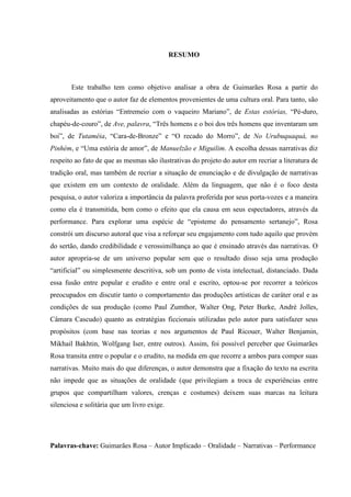 4
RESUMO
Este trabalho tem como objetivo analisar a obra de Guimarães Rosa a partir do
aproveitamento que o autor faz de elementos provenientes de uma cultura oral. Para tanto, são
analisadas as estórias “Entremeio com o vaqueiro Mariano”, de Estas estórias, “Pé-duro,
chapéu-de-couro”, de Ave, palavra, “Três homens e o boi dos três homens que inventaram um
boi”, de Tutaméia, “Cara-de-Bronze” e “O recado do Morro”, de No Urubuquaquá, no
Pinhém, e “Uma estória de amor”, de Manuelzão e Miguilim. A escolha dessas narrativas diz
respeito ao fato de que as mesmas são ilustrativas do projeto do autor em recriar a literatura de
tradição oral, mas também de recriar a situação de enunciação e de divulgação de narrativas
que existem em um contexto de oralidade. Além da linguagem, que não é o foco desta
pesquisa, o autor valoriza a importância da palavra proferida por seus porta-vozes e a maneira
como ela é transmitida, bem como o efeito que ela causa em seus espectadores, através da
performance. Para explorar uma espécie de “episteme do pensamento sertanejo”, Rosa
constrói um discurso autoral que visa a reforçar seu engajamento com tudo aquilo que provém
do sertão, dando credibilidade e verossimilhança ao que é ensinado através das narrativas. O
autor apropria-se de um universo popular sem que o resultado disso seja uma produção
“artificial” ou simplesmente descritiva, sob um ponto de vista intelectual, distanciado. Dada
essa fusão entre popular e erudito e entre oral e escrito, optou-se por recorrer a teóricos
preocupados em discutir tanto o comportamento das produções artísticas de caráter oral e as
condições de sua produção (como Paul Zumthor, Walter Ong, Peter Burke, André Jolles,
Câmara Cascudo) quanto as estratégias ficcionais utilizadas pelo autor para satisfazer seus
propósitos (com base nas teorias e nos argumentos de Paul Ricouer, Walter Benjamin,
Mikhail Bakhtin, Wolfgang Iser, entre outros). Assim, foi possível perceber que Guimarães
Rosa transita entre o popular e o erudito, na medida em que recorre a ambos para compor suas
narrativas. Muito mais do que diferenças, o autor demonstra que a fixação do texto na escrita
não impede que as situações de oralidade (que privilegiam a troca de experiências entre
grupos que compartilham valores, crenças e costumes) deixem suas marcas na leitura
silenciosa e solitária que um livro exige.
Palavras-chave: Guimarães Rosa – Autor Implicado – Oralidade – Narrativas – Performance
 