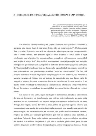 49
3 – NARRATIVAS EM (TRANS)FORMAÇÃO: TRÊS HOMENS E UMA ESTÓRIA
Nhô Guimarães sabia o segredo: muita estória que se
conta nasceu de coisa acontecida, mas fica por si, sem
jeito de obedecer à verdade. Uma coisa acontece, mesmo
a gente vendo na hora, os olhos já enganam. Depois, eu
lhe conto, o senhor conta a outro que conta aos demais.
[…] A verdade é só um começo. O melhor mesmo da
história é o capricho da prosa. (FONSECA, 2006, p.40)
Em entrevista a Günter Lorenz (1991, p.69), Guimarães Rosa questiona: “No sertão, o
que pode uma pessoa fazer do seu tempo livre a não ser contar estórias?”. Desta pequena
frase, é possível depreender uma série de informações sobre o processo que envolve o ato de
criar e contar estórias. Em primeiro lugar, o autor evidencia o sertão como o lugar
privilegiado para tal prática. Em segundo, refere a contação de estórias como o recurso ideal
para ocupar o “tempo livre”. Em terceiro, o momento da contação pressupõe uma interação
entre pessoas que se unem com o propósito de participar de um evento que possui certo grau
de “funcionalidade”, tendo em vista que Rosa exclui a possibilidade de ocupar o tempo livre
com o descanso ou com qualquer outra atividade “a não ser contar estórias”. Por fim, está
evidente o interesse do autor em justificar a ampla ligação de suas narrativas, que permeiam o
universo sertanejo de Minas, com as estórias de transmissão oral que fazem parte do
imaginário popular. Portanto, avançar em direção ao entendimento de suas narrativas é, ao
mesmo tempo, reconhecer a permanência e a influência das estórias que sobrevivem através
da voz de contares e cantadores, em contigüidade com uma literatura baseada no registro
escrito.
Em muitos de seus textos, sejam eles ficção ou depoimentos, percebe-se a recorrência
do tema da formação e da transformação das estórias orais tradicionais, as quais ainda
persistem em seu locus natural – nas rodas de amigos, nas conversas ao final do dia, em torno
do fogo, nas viagens, na voz de velhos e amas, enfim, em qualquer lugar ou situação que
pressuponham uma reunião de pessoas interessadas em ouvir com atenção uma narrativa de
outros tempos – ou são reinventadas por um autor, que precisa suprir com outros recursos,
próprios da escrita, esse ambiente performático por onde as narrativas orais transitam. A
posição de Guimarães Rosa, muito mais do que uma simples opção por valorizar a temática
das estórias e o universo das pessoas a que elas se destinam, parece fazer parte de uma
tentativa de garantir a sobrevivência dessa produção e ampliar seu poder de alcance, a fim de
 
