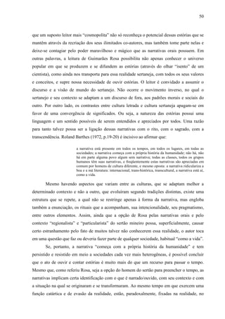 50
que um suposto leitor mais “cosmopolita” não só reconheça o potencial dessas estórias que se
mantêm através da recriação dos seus ilimitados co-autores, mas também tome parte nelas e
deixe-se contagiar pelo poder maravilhoso e mágico que as narrativas orais possuem. Em
outras palavras, a leitura de Guimarães Rosa possibilita não apenas conhecer o universo
popular em que se produzem e se difundem as estórias (através do olhar “isento” de um
cientista), como ainda nos transporta para essa realidade sertaneja, com todos os seus valores
e conceitos, e supre nossa necessidade de ouvir estórias. O leitor é convidado a assumir o
discurso e a visão de mundo do sertanejo. Não ocorre o movimento inverso, no qual o
sertanejo e seu contexto se adaptam a um discurso de fora, aos padrões morais e sociais do
outro. Por outro lado, os contrastes entre cultura letrada e cultura sertaneja apagam-se em
favor de uma convergência de significados. Ou seja, a natureza das estórias possui uma
linguagem e um sentido possíveis de serem entendidos e apreciados por todos. Uma razão
para tanto talvez possa ser a ligação dessas narrativas com o rito, com o sagrado, com a
transcendência. Roland Barthes (1972, p.19-20) é incisivo ao afirmar que:
a narrativa está presente em todos os tempos, em todos os lugares, em todas as
sociedades; a narrativa começa com a própria história da humanidade; não há, não
há em parte alguma povo algum sem narrativa; todas as classes, todos os grupos
humanos têm suas narrativas, e freqüentemente estas narrativas são apreciadas em
comum por homens de cultura diferente, e mesmo oposta: a narrativa ridiculariza a
boa e a má literatura: internacional, trans-histórica, transcultural, a narrativa está aí,
como a vida.
Mesmo havendo aspectos que variam entre as culturas, que se adaptam melhor a
determinado contexto e não a outro, que evoluíram segundo tradições distintas, existe uma
estrutura que se repete, a qual não se restringe apenas à forma da narrativa, mas engloba
também a enunciação, os rituais que a acompanham, sua intencionalidade, seu pragmatismo,
entre outros elementos. Assim, ainda que a opção de Rosa pelas narrativas orais e pelo
contexto “regionalista” e “particularista” do sertão mineiro possa, superficialmente, causar
certo estranhamento pelo fato de muitos talvez não conhecerem essa realidade, o autor toca
em uma questão que faz ou deveria fazer parte de qualquer sociedade, habitual “como a vida”.
Se, portanto, a narrativa “começa com a própria história da humanidade” e tem
persistido e resistido em meio a sociedades cada vez mais heterogêneas, é possível concluir
que o ato de ouvir e contar estórias é muito mais do que um recurso para passar o tempo.
Mesmo que, como referiu Rosa, seja a opção do homem do sertão para preencher o tempo, as
narrativas implicam certa identificação com o que é narrado/ouvido, com seu contexto e com
a situação na qual se originaram e se transformaram. Ao mesmo tempo em que exercem uma
função catártica e de evasão da realidade, estão, paradoxalmente, fixadas na realidade, no
 