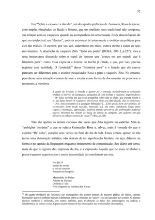 52
Em “Sobre a escova e a dúvida”, um dos quatro prefácios de Tutaméia, Rosa descreve,
com amplas pinceladas de ficção e lirismo, que um prefácio mais tradicional não comporta,
sua relação com os vaqueiros quando os acompanhou em uma boiada. Estes desconfiavam do
que um intelectual, um “doutor”, poderia encontrar de interessante e exótico em práticas para
eles tão triviais. O escritor, por sua vez, caderninho em mãos, estava atento a todos os seus
movimentos. A descrição do vaqueiro Zito, “dado em poeta” (ROSA, 2001f, p.227), leva a
uma interessante discussão sobre o papel do homem que “cresce em um mundo que é
literatura pura”, como Rosa explicou a Lorenz no trecho já citado, e que, por isso, precisa
registrar essa realidade. O “conteúdo” dessa “literatura pura” e a função que ela exerce
parecem ser diferentes para o escritor-pesquisador Rosa e para o vaqueiro Zito. No entanto,
percebe-se uma intenção comum de usar a escrita como forma de documentar ou preservar o
momento, a memória.
A gente de levante, a boiada a querer pó e estrada, melindraram-se esticando
orelhas os burros de carguejar, ajoujados já com tralhas e caixotes. Alguém disse:
– Dr. João, na hora em que essa armadilha rolar toda no chão, que escrita bonita o
sr. vai fazer, hein? Os vaqueiros dos Gerais riem sem dificuldade. Zito só observou:
– O sr. está assinando aí a qualquer bobajada? […] Zito podia bem dar opinião, de
escrevedor, forte modo nascido, marcado. Lá, em ermo, rancharia longe entre
capins e buritizais, agrestidão, soubera mesmo prover-se do pobrezinho material
usável. Mostrou-me, tirado da bolsa do arreio de campeio, um caderno em que
alistava escolhidos nomes de vacas.22
(ibid., p.226)
Não são apenas os nomes curiosos das vacas que Zito registra no caderno. Sem as
“ambições literárias” a que se referia Guimarães Rosa e, talvez, mais à vontade do que o
escritor “Dr. João”, compõe seus versos ao final do dia de lida. Esses versos, apesar de não
terem uma elaboração artística, não deixam de ter significação literária, ou seja, diferem na
forma e no sentido da linguagem enquanto instrumento de comunicação. Seu diário em verso,
mais do que o registro das empresas do dia, é a expressão daquilo que de mais revelador o
poeta-vaqueiro experienciou e sentiu necessidade de transformar em arte:
No dia 19
saimo do sertão
o zio no consolo
Joaquim no lampião
Manoelzão do Pedez
Joazito na Balaica
De hoje a 3 dia
Nós chegamo no reachau das Vacas
22
Os quatro prefácios de Tutaméia são distinguidos dos contos através do recurso gráfico do itálico. Assim,
Guimarães parece também marcar a diferença entre as opiniões do “autor” e as do narrador dos contos. O mesmo
recurso também é utilizado, em outras estórias, para evidenciar as falas dos personagens ou indicar a
interferência de outras vozes. Optou-se por preservar tais marcações nas transcrições dos trechos.
 