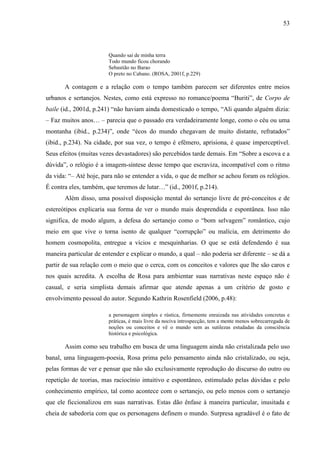 53
Quando sai de minha terra
Todo mundo ficou chorando
Sebastião no Barao
O preto no Cabano. (ROSA, 2001f, p.229)
A contagem e a relação com o tempo também parecem ser diferentes entre meios
urbanos e sertanejos. Nestes, como está expresso no romance/poema “Buriti”, de Corpo de
baile (id., 2001d, p.241) “não haviam ainda domesticado o tempo, “Ali quando alguém dizia:
– Faz muitos anos… – parecia que o passado era verdadeiramente longe, como o céu ou uma
montanha (ibid., p.234)”, onde “écos do mundo chegavam de muito distante, refratados”
(ibid., p.234). Na cidade, por sua vez, o tempo é efêmero, aprisiona, é quase imperceptível.
Seus efeitos (muitas vezes devastadores) são percebidos tarde demais. Em “Sobre a escova e a
dúvida”, o relógio é a imagem-síntese desse tempo que escraviza, incompatível com o ritmo
da vida: “– Até hoje, para não se entender a vida, o que de melhor se achou foram os relógios.
É contra eles, também, que teremos de lutar…” (id., 2001f, p.214).
Além disso, uma possível disposição mental do sertanejo livre de pré-conceitos e de
estereótipos explicaria sua forma de ver o mundo mais desprendida e espontânea. Isso não
significa, de modo algum, a defesa do sertanejo como o “bom selvagem” romântico, cujo
meio em que vive o torna isento de qualquer “corrupção” ou malícia, em detrimento do
homem cosmopolita, entregue a vícios e mesquinharias. O que se está defendendo é sua
maneira particular de entender e explicar o mundo, a qual – não poderia ser diferente – se dá a
partir de sua relação com o meio que o cerca, com os conceitos e valores que lhe são caros e
nos quais acredita. A escolha de Rosa para ambientar suas narrativas neste espaço não é
casual, e seria simplista demais afirmar que atende apenas a um critério de gosto e
envolvimento pessoal do autor. Segundo Kathrin Rosenfield (2006, p.48):
a personagem simples e rústica, firmemente enraizada nas atividades concretas e
práticas, é mais livre da nociva introspecção, tem a mente menos sobrecarregada de
noções ou conceitos e vê o mundo sem as sutilezas estudadas da consciência
histórica e psicológica.
Assim como seu trabalho em busca de uma linguagem ainda não cristalizada pelo uso
banal, uma linguagem-poesia, Rosa prima pelo pensamento ainda não cristalizado, ou seja,
pelas formas de ver e pensar que não são exclusivamente reprodução do discurso do outro ou
repetição de teorias, mas raciocínio intuitivo e espontâneo, estimulado pelas dúvidas e pelo
conhecimento empírico, tal como acontece com o sertanejo, ou pelo menos com o sertanejo
que ele ficcionalizou em suas narrativas. Estas dão ênfase à maneira particular, inusitada e
cheia de sabedoria com que os personagens definem o mundo. Surpresa agradável é o fato de
 