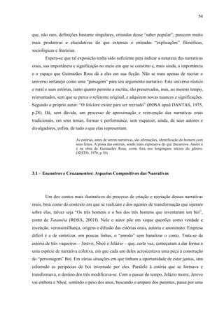 54
que, não raro, definições bastante singulares, oriundas desse “saber popular”, parecem muito
mais produtivas e elucidativas do que extensas e enleadas “explicações” filosóficas,
sociológicas e literárias.
Espera-se que tal exposição tenha sido suficiente para indicar a natureza das narrativas
orais, sua importância e significação no meio em que se constitui e, mais ainda, a importância
e o espaço que Guimarães Rosa dá a elas em sua ficção. Não se trata apenas de recriar o
universo sertanejo como uma “paisagem” para seu argumento narrativo. Este universo rústico
e rural e suas estórias, tanto quanto permite a escrita, são preservados, mas, ao mesmo tempo,
reinventados, sem que se perca o referente original, e adquirem novas nuances e significações.
Segundo o próprio autor: “O folclore existe para ser recriado” (ROSA apud DANTAS, 1975,
p.28). Há, sem dúvida, um processo de aproximação e reinvenção das narrativas orais
tradicionais, em seus temas, formas e performance, sem esquecer, ainda, de seus autores e
divulgadores, enfim, de tudo o que elas representam.
As estórias, antes de serem narrativas, são afirmações, identificação do homem com
seus feitos. A prosa das estórias, sendo mais expressiva do que discursiva. Assim o
é na obra de Guimarães Rosa, como fora nos longínquos inícios do gênero.
(XISTO, 1970, p.10)
3.1 – Encontros e Cruzamentos: Aspectos Compositivos das Narrativas
Um dos contos mais ilustrativos do processo de criação e recriação dessas narrativas
orais, bem como do contexto em que se realizam e dos agentes de transformação que operam
sobre elas, talvez seja “Os três homens e o boi dos três homens que inventaram um boi”,
conto de Tutaméia (ROSA, 2001f). Nele o autor põe em xeque questões como verdade e
invenção, verossimilhança, origens e difusão das estórias orais, autoria e anonimato. Empresa
difícil é a de sintetizar, em poucas linhas, o “enredo” sem banalizar o conto. Trata-se da
estória de três vaqueiros – Jerevo, Nhoé e Jelázio – que, certa vez, começaram a dar forma a
uma espécie de narrativa coletiva, em que cada um deles acrescentava uma peça à construção
do “personagem” Boi. Em várias situações em que tinham a oportunidade de estar juntos, iam
colorindo as peripécias do boi inventado por eles. Paralelo à estória que se formava e
transformava, o destino dos três modificava-se. Com o passar do tempo, Jelázio morre, Jerevo
vai embora e Nhoé, sentindo o peso dos anos, buscando o amparo dos parentes, passa por uma
 
