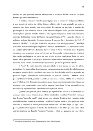 55
fazenda, na qual, para sua surpresa, são narradas as aventuras do boi e dos três corajosos
homens que o haviam submetido.
Já no título é possível estabelecer uma ligação com os romances23
tradicionais. O título
é uma espécie de síntese da estória. Como o objetivo não é uma revelação que exige o
suspense para fazer sentido, mas sim o relato da aventura, do percurso, o destino dos
personagens e suas ações são, muitas vezes, apontados logo no título, que funciona como a
enunciação do que será narrado. Podem-se citar alguns exemplos de títulos que constam na
antologia de literatura popular de Manoel Cavalcanti Proença (1986) e que são extensos por
referirem a síntese da estória: “Pavoroso desastre de trem no dia 31 de outubro de 1949 – 7
mortos e 9 feridos”, “A chegada de Getúlio Vargas no céu e o seu julgamento”, “Naufrágio
dos navios brasileiros nas águas sergipanas e a traição de Mandarino”, “A verdadeira história
de Lampeão e Maria Bonita”. Por conta disso, no conto de Rosa, o leitor tem noção de que irá
se deparar com uma estória sobre um boi, mas que é inventada; portanto, que não existiu de
fato. Assim, estabelece-se um pacto, no qual o leitor aceita a condição de ilusão em que a
estória irá se apresentar. É no próprio título que o autor inicia a construção do argumento da
narrativa, a qual versará justamente sobre a questão do que é e do que não é verdade.
O “tom” do conto transmite certa jocosidade. O riso parece ser um dos efeitos
pretendidos. As frases soltas, despretensiosas e aparentemente sem sentido dos três homens ao
comporem a estória do boi contribuem para tanto. São desarticuladas, sintéticas, formadas por
períodos simples, contendo um número mínimo de palavras: “Sumido…” (ROSA, 2001f,
p.164); “O maior” (ibid., p.164); “…erado de sete anos…” (ibid., p.164); “Só a palma do
casco” (ibid., p.166). Tomadas em conjunto, essas frases constituem muito mais índices que
remetem a uma outra estória, a uma estória ancestral, arquetípica, do que ao encadeamento
necessário de argumentos para formar uma estória própria, autoral.
Quando Nhoé, por fim, dá-se conta de que aquela estória ouvida na fazenda era a sua
estória, o efeito cômico é maior, já que o leitor é induzido a considerar “ridículo”, cômico, o
fato de uma “estorinha banal”, criada apenas com o intuito de distrair três vaqueiros, tenha
adquirido tamanha proporção e status de verdade ao longo do tempo e, principalmente, tenha
suscitado o respeito e a admiração daqueles homens que, “ao bom do pé do fogo” (ibid.,
p.167), exaltavam as façanhas do desafio dos três homens ao boi. Mais que isso, sem o saber,
estavam diante de um daqueles “corajosos” homens – Nhoé –, o qual, por sua vez, velho e
23
Obviamente, no sentido de gesta, poema narrativo, não o gênero literário.
 