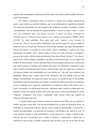 56
cansado, não correspondia ao ideal quase heróico que, com certeza, poderia melhor descrever
aqueles três homens.
No entanto, a percepção cômica da narrativa é apenas uma camada superficial do
conto, a qual encobre seu sentido complexo, que é o de problematizar a questão da formação
das estórias de transmissão oral e do tratamento da verdade que recebem. No prefácio “Aletria
e hermenêutica”, há uma intenção de explicar/justificar o recurso ao chiste: “Não é o chiste
rara coisa ordinária; tanto seja porque escancha os planos da lógica, propondo-nos
realidade superior e dimensões para mágicos novos sistemas de pensamento” (ROSA, 2001f,
p.29-30). No conto analisado, Rosa apela para esses “mágicos novos sistemas de
pensamento”. Ele toca em um aspecto importante acerca de nosso juízo de valor em relação às
narrativas orais e à função que exercem no meio em que circulam: que papel desempenham?
Seriam elas apenas o resultado de uma criação coletiva espontânea e ingênua, um mero
passatempo? O referido “tom” cômico conduz a leitura do conto para que se interprete o
processo de criação e transformação das narrativas orais dessa forma “inocente”. Ele reforça o
equívoco de conferir tamanha importância aos feitos de três homens, que, em sua origem, são
produto de uma invenção. O leitor sabe que Nhoé tem uma ligação especial com a estória que
está sendo contada na fazenda, sabe também que existe um afastamento significativo entre
esta e a estória inventada pelos três homens. Acima de tudo, sabe que, ainda que na estória os
três homens tenham sido imortalizados por seus méritos, na “vida real” suas trajetórias são
decadentes. Mesmo que a estória final do Boi Mongoavo não seja tomada como um fato
datado e testemunhado, ela possui um caráter verossímil, no sentido de que, ao ser contada,
constitui um relato de experiência que é aceito e reconhecido como possível de ter acontecido,
já que se reproduz entre vaqueiros, conhecedores da matéria da estória. Pela forma como o
conto é construído, em um primeiro momento, a distância entre a estória inventada pelos três
homens e a estória divulgada ao final é tida como algo nocivo, como uma corrupção da versão
“original”, “verdadeira”. Daí talvez o pretendido efeito cômico como uma maneira de
enfatizar a diferença entre elas.
A situação cômica que resulta do contato do vaqueiro-autor Nhoé com sua estória, ou
melhor, com uma versão dela, é um recurso de despiste tão ao gosto de Guimarães Rosa. Ao
confrontar as variantes das estórias e pôr em xeque a noção de autenticidade, o autor refere a
questão da originalidade e do processo de formação e permanência das narrativas orais. O
conto permite constatar o quão problemático, se não impossível, é chegar à narrativa-mãe.
Mais do que isso, faz perceber que a versão “verdadeira” e significativa é aquela que se
concretiza no ato em que é contada e aceita por seus ouvintes e que faz uso de uma série de
 