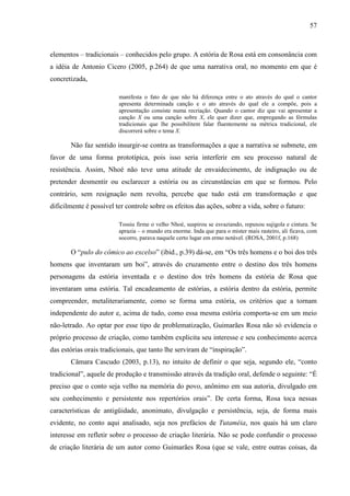 57
elementos – tradicionais – conhecidos pelo grupo. A estória de Rosa está em consonância com
a idéia de Antonio Cicero (2005, p.264) de que uma narrativa oral, no momento em que é
concretizada,
manifesta o fato de que não há diferença entre o ato através do qual o cantor
apresenta determinada canção e o ato através do qual ele a compõe, pois a
apresentação consiste numa recriação. Quando o cantor diz que vai apresentar a
canção X ou uma canção sobre X, ele quer dizer que, empregando as fórmulas
tradicionais que lhe possibilitem falar fluentemente na métrica tradicional, ele
discorrerá sobre o tema X.
Não faz sentido insurgir-se contra as transformações a que a narrativa se submete, em
favor de uma forma prototípica, pois isso seria interferir em seu processo natural de
resistência. Assim, Nhoé não teve uma atitude de envaidecimento, de indignação ou de
pretender desmentir ou esclarecer a estória ou as circunstâncias em que se formou. Pelo
contrário, sem resignação nem revolta, percebe que tudo está em transformação e que
dificilmente é possível ter controle sobre os efeitos das ações, sobre a vida, sobre o futuro:
Tossiu firme o velho Nhoé, suspirou se esvaziando, repuxou sujigola e cintura. Se
aprazia – o mundo era enorme. Inda que para o mister mais rasteiro, ali ficava, com
socorro, parava naquele certo lugar em ermo notável. (ROSA, 2001f, p.168)
O “pulo do cômico ao excelso” (ibid., p.39) dá-se, em “Os três homens e o boi dos três
homens que inventaram um boi”, através do cruzamento entre o destino dos três homens
personagens da estória inventada e o destino dos três homens da estória de Rosa que
inventaram uma estória. Tal encadeamento de estórias, a estória dentro da estória, permite
compreender, metaliterariamente, como se forma uma estória, os critérios que a tornam
independente do autor e, acima de tudo, como essa mesma estória comporta-se em um meio
não-letrado. Ao optar por esse tipo de problematização, Guimarães Rosa não só evidencia o
próprio processo de criação, como também explicita seu interesse e seu conhecimento acerca
das estórias orais tradicionais, que tanto lhe serviram de “inspiração”.
Câmara Cascudo (2003, p.13), no intuito de definir o que seja, segundo ele, “conto
tradicional”, aquele de produção e transmissão através da tradição oral, defende o seguinte: “É
preciso que o conto seja velho na memória do povo, anônimo em sua autoria, divulgado em
seu conhecimento e persistente nos repertórios orais”. De certa forma, Rosa toca nessas
características de antigüidade, anonimato, divulgação e persistência, seja, de forma mais
evidente, no conto aqui analisado, seja nos prefácios de Tutaméia, nos quais há um claro
interesse em refletir sobre o processo de criação literária. Não se pode confundir o processo
de criação literária de um autor como Guimarães Rosa (que se vale, entre outras coisas, da
 
