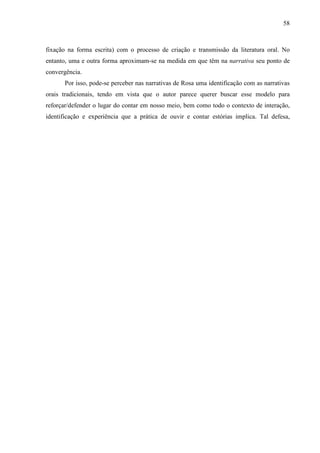 58
fixação na forma escrita) com o processo de criação e transmissão da literatura oral. No
entanto, uma e outra forma aproximam-se na medida em que têm na narrativa seu ponto de
convergência.
Por isso, pode-se perceber nas narrativas de Rosa uma identificação com as narrativas
orais tradicionais, tendo em vista que o autor parece querer buscar esse modelo para
reforçar/defender o lugar do contar em nosso meio, bem como todo o contexto de interação,
identificação e experiência que a prática de ouvir e contar estórias implica. Tal defesa,
 