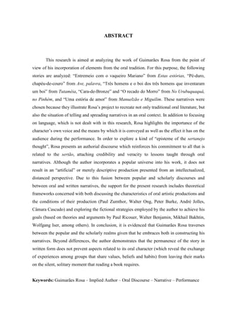 5
ABSTRACT
This research is aimed at analyzing the work of Guimarães Rosa from the point of
view of his incorporation of elements from the oral tradition. For this purpose, the following
stories are analyzed: “Entremeio com o vaqueiro Mariano” from Estas estórias, “Pé-duro,
chapéu-de-couro” from Ave, palavra, “Três homens e o boi dos três homens que inventaram
um boi” from Tutaméia, “Cara-de-Bronze” and “O recado do Morro” from No Urubuquaquá,
no Pinhém, and “Uma estória de amor” from Manuelzão e Miguilim. These narratives were
chosen because they illustrate Rosa’s project to recreate not only traditional oral literature, but
also the situation of telling and spreading narratives in an oral context. In addition to focusing
on language, which is not dealt with in this research, Rosa highlights the importance of the
character’s own voice and the means by which it is conveyed as well as the effect it has on the
audience during the performance. In order to explore a kind of “episteme of the sertanejo
thought”, Rosa presents an authorial discourse which reinforces his commitment to all that is
related to the sertão, attaching credibility and veracity to lessons taught through oral
narratives. Although the author incorporates a popular universe into his work, it does not
result in an “artificial” or merely descriptive production presented from an intellectualized,
distanced perspective. Due to this fusion between popular and scholarly discourses and
between oral and written narratives, the support for the present research includes theoretical
frameworks concerned with both discussing the characteristics of oral artistic productions and
the conditions of their production (Paul Zumthor, Walter Ong, Peter Burke, André Jolles,
Câmara Cascudo) and exploring the fictional strategies employed by the author to achieve his
goals (based on theories and arguments by Paul Ricouer, Walter Benjamin, Mikhail Bakhtin,
Wolfgang Iser, among others). In conclusion, it is evidenced that Guimarães Rosa traverses
between the popular and the scholarly realms given that he embraces both in constructing his
narratives. Beyond differences, the author demonstrates that the permanence of the story in
written form does not prevent aspects related to its oral character (which reveal the exchange
of experiences among groups that share values, beliefs and habits) from leaving their marks
on the silent, solitary moment that reading a book requires.
Keywords: Guimarães Rosa – Implied Author – Oral Discourse – Narrative – Performance
 