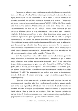 59
Enquanto o narrador dos contos tradicionais recorre à antigüidade e ao testemunho de
outros para defender a “verdade” do que irá contar, o narrador de Rosa é dissimulado, abre
espaço para a dúvida, não quer comprometer-se com os efeitos de possíveis imprecisões ou
invenções do narrado. Ele inicia seu relato com uma espécie de hipótese: “Ponha-se que
estivessem, à barra do campo, de tarde, para descanso” (ROSA, 2001f, p.164). Não se trata de
uma frase assertiva, definitiva. O narrador faz um acordo com o leitor, como se disse:
“Independentemente de onde, de fato, começa a estória, vamos considerar que eles
estivessem, à barra do campo, de tarde, para descanso”. Além disso, o texto é repleto de
reticências, de insinuações que levam o leitor a fazer determinada leitura, a qual não é
sustentada explicitamente pela argumentação do narrador. Ele se isenta de qualquer
responsabilidade. Por exemplo, em nenhum momento é referido que a estória ouvida por
Nhoé na fazenda era a sua estória, mas isso fica subentendido, assim como certa ironia por
parte do narrador, que até então vinha descrevendo as desventuras dos três homens e o
improviso com que compunham a estória. Esse improviso contrasta com as proporções que a
estória ganha e com a fama dos três homens: “Ninguém podia com ele – o Boi Mongoavo. Só
três propostos vaqueiros o tinham em fim sumetido…” (ibid., p.168).
Outra das características citadas por Cascudo é o anonimato. É sabido que, por muito
tempo, este aspecto foi confundido com “autoria coletiva”, no sentido de que as estórias
seriam criadas por uma entidade pouco precisa denominada “povo”. O que o folclorista
defende não é a ausência de autoria – pois, como refere Antonio Cicero (2005, p.274) “são os
poetas, e não as tradições, que criam a poesia” –, mas a impossibilidade de determinar quem,
por primeiro, divulgou a estória, já que há livre apropriação da mesma. Nas palavras de Isabel
Cardigos (1997, p.98): “São nossos os contos que sentimos como nossos, se afirmarmos que
os contos são de todos e de ninguém (uma vez que é sempre problemático assegurar-lhes uma
origem específica)”.
Como essas narrativas são contadas e recontadas, muito mais importante é a estória em
si, seus autores são esquecidos. Além disso, a noção de autoria constitui-se relevante quando
outra noção, a de originalidade, é levada em conta no momento da criação/recriação das
narrativas. Um texto escrito pode ser imediatamente associado a seu autor, já que possui uma
forma única de existir, ao passo que um texto oral é fixado pelo efeito que causa no seu
ouvinte. Assim, ele deve inovar na maneira como é expresso, o que, muitas vezes, interfere no
próprio conteúdo do que é narrado, o que seria inadmissível no texto escrito.
As culturas orais, evidentemente, não carecem de or
 