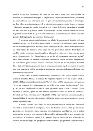 61
matéria de sua arte. No entanto, há casos em que parece haver certa “interferência” de
intuições, tal como seu relato sugere. A originalidade e a peculiaridade estariam, justamente,
no tratamento que cada autor daria, uma vez que, afora as semelhanças entre os personagens
de Rosa e Freyre, seria pouco provável, se não impossível, que as estórias fossem as mesmas.
Tal como o narrador das estórias de tradição oral, o autor de livros é, na verdade, o narrador
de mais uma entre as possíveis versões de estórias que circulam, mais ou menos inacabadas.
Segundo Cascudo (1952, p.13): “Há uma continuidade na transmissão das estórias orais sem
prejuízo da fixação culta, que também é divulgadora”.
A noção de autoria, principalmente em relação às narrativas de tradição oral, está
associada ao processo de atualização de estórias já existentes. O anonimato, assim, antes de
ser um aspecto depreciativo, indicando pouca elaboração artística, atende a uma necessidade
de sobrevivência das narrativas orais, tendo em vista que isenta o narrador de ser fiel a um
modelo prévio, permitindo transformações e adaptações, conforme os interesses de quem
narra e de quem ouve. Em “Os três homens e o boi dos três homens que inventaram um boi”,
essas transformações são bastante evidenciadas, indicando o caráter autônomo, independente
de seus autores, que a narrativa assumiu e seu status circular. Se, em um primeiro momento,
Nhoé é co-autor de uma estória, no final do conto, assume outro papel, não mais o de agente,
mas o de receptor da estória, que pode ser considerada a mesma, ainda que modificada, com
novos aspectos agregados.
De certa forma, a estória dos três homens também não é uma criação original, livre de
qualquer influência. Quando o primeiro dos vaqueiros “quebra o ovo do silêncio” (ROSA,
2001f, p.164), pronunciando simplesmente “Boi…” (ibid., p.164), era consenso entre eles que
“certo por ordem da hora citava casos de sua infância, do mundo das inventações” (ibid.,
p.164), ou seja, também ele recorria a casos que ouvira antes. Assim, a questão “Quem
inventou o formado, quem por tão primeiro descobriu o vulto de idéia das estórias?”,
levantada em “Uma estória de amor” (id., 2001b, p.188), parece persistir como constatação da
impossibilidade de chegar à origem dessas estórias tão antigas, mas, ao mesmo tempo, sempre
novas, sempre originais.
A autoria coletiva como forma de recriação constante das estórias está fortemente
associada à característica de divulgação, citada por Câmara Cascudo. Para que as estórias
persistam nos repertórios orais, precisam, necessariamente, identificar-se com a cultura
daqueles que as ouvem e as transmitem. Do contrário, são esquecidas e, sem memória, não
sobrevivem. A divulgação, como já se apontou, implica transformação e adaptação das
estórias, ao mesmo tempo em que preserva certos aspectos, que garantem a continuidade da
 
