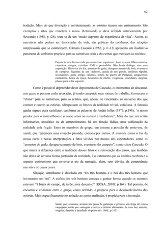 62
tradição. Mais do que distração e entretenimento, as estórias trazem um ensinamento. São
exemplos e ritos que remetem a mitos. Retomando a idéia referida anteriormente por
Sevcenko (1988, p.126), trata-se de um “modo supremo de experiência de vida”. Assim, as
narrativas não podem ser dissociadas da vida, das práticas do cotidiano, das relações
interpessoais que se estabelecem. Câmara Cascudo (1952, p.11-12) apresenta um ilustrativo
panorama do ambiente propício para as narrativas orais e dos temas que motivam as estórias:
Depois da ceia faziam roda para conversar, espairecer, dono da casa, filhos maiores,
vaqueiros, amigos, vizinhos. Café e poranduba. Não havia diálogo, mas uma
exposição. Histórico do dia, assuntos do gado, desaparecimento de bois, aventuras
do campeio, façanhas de um cachorro, queda de um grotão, anedotas rápidas,
recordações, gente antiga, valentes, tempo da guerra do Paraguai, cangaceiros,
cantadores, furtos de moça, desabafos de chefes, vinganças, crueldades, alegrias,
planos para o dia seguinte.
Como é possível depreender deste depoimento de Cascudo, os momentos de descanso,
nos quais as pessoas estão relaxadas, já tendo cumprido suas rotinas de trabalho, favorecem o
“clima” para as narrativas, para os relatos, que, apesar de vinculados ao universo dos que
contam e ouvem as estórias, ultrapassam os limites da realidade trivial, cotidiana. A fantasia
ganha espaço para satisfazer, conforme as palavras de André Jolles (1976, p.198), “o nosso
pendor para o maravilhoso e o nosso amor ao natural e verdadeiro”. Mais do que um relato
informativo, anedótico ou de entretenimento, há um função lúdica, uma sublimação da
realidade pela ficção. Entre os membros do grupo, um assume a posição de porta-voz, de
xamã, que rememora uma situação passada, contada por outros. A maneira como o faz dá
novas cores e novas interpretações a fatos vividos por muitos dos espectadores, como os
“assuntos do gado, desaparecimento de bois, aventuras do campeio”, como citou Cascudo. O
que marca a diferença entre a realidade desses fatos e a reinvenção dos casos, que também
não deixa de ser uma forma particular da realidade, é o tratamento que as estórias recebem e o
aspecto cerimonioso que envolve o ato da narração, além, sem dúvida, da competência
narrativa de quem conta.
Situação semelhante é abordada em “Os três homens e o boi dos três homens que
inventaram um boi”. A estória dos três homens começa a ganhar forma quando os mesmos
estavam “à barra do campo, de tarde, para descanso” (ROSA, 2001f, p.164). Tal postura, de
encontro e afinidade entre o grupo, como referido, é propícia para o desenvolvimento das
estórias. Mais especificamente em relação ao conto analisado, é propícia para a invenção.
Senão que, reunidos, arrumavam prosa de gabanças e proezas, em folga de rodeio
vaquejado; então por vantagem o Jerevo e Jelázio afirmaram: de vero boi, recente,
singular, descrito e desafiado só pelos três. (ibid., p.165)
 