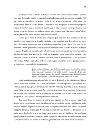 63
Neste caso, trata-se de uma elaboração coletiva. Para tanto, há certa simbiose entre os
três, uma disposição mental e espiritual canalizada para aquela estória em formação: “Só
apreciavam o se-espiritar da aragem vinda de em árvores repassar-se, sábios com essa
tranqüilidade” (ROSA, 2001f, p.164). O produto de suas divagações é uma descrição pouco
precisa de um boi, que se constitui à medida que os três vaqueiros como que intuíam suas
formas, como se fizessem um esforço imenso para resgatar uma “rês semi-existida” (ibid.,
p.164), pertencente a uma tradição, a uma ancestralidade.
Ainda que o tema da estória seja composto por elementos bem conhecidos do seu
trabalho como vaqueiros, a situação inusitada e não-planejada que deu origem ao causo
parece bem mais significativa para os três do que o produto dessa criação. Em mais de um
momento, sempre que um fato crucial acontecia na vida dos três (a morte da esposa de Jerevo
ou a peste do gado, por exemplo), eles relembravam o momento daquela experiência criadora,
referiam-na como uma espécie de ritual, de iniciação, quase como algo interdito. Não
divulgam a estória a terceiros, somente a referem entre si. Ela representa o elo de ligação
entre os três. Pertence a eles. Não pode ser revelada, pois isso seria o mesmo que dessacralizá-
la, banalizar a experiência por que passaram.
Então, podiam só indagar o que do Boi, repassado com a memória. Não daquele,
bem. Mas, da outrora ocasião, sem destaque de acontecer, senão que aprazível tão
quieta, reperfeita, em beira de um campo, quando a informação do Boi tinha
sobrevindo, de nada, na mais rasa conversa, de felicidade. Daí, mencionavam mais
nunca o referido urdido – como não se remexe em restos. (ibid., p.166)
A divulgação acontece, por um lado, por meio da memória dos três homens. Não se
trata da lembrança da estória em si, mas da lembrança de uma experiência que uniu os três,
como se, através dela, pudessem tomar parte de outra realidade, diferente do plano do aqui e
agora. Cada vez que a estória, ou melhor, o momento em que ela se constituiu é relembrado
por um dos três vaqueiros, ela se presentifica, se atualiza, ocorre uma nova tentativa de
interpretá-la. Dessa forma, a estória permanece, sobrevive.
Por outro lado, no entanto, a estória das façanhas do boi, a estória superficial,
desprovida da profundidade conferida pela significação particular que os vaqueiros dão a ela,
esta sim torna-se propriedade coletiva, sendo divulgada como mais uma criação de origem
incógnita, de rápida assimilação. Novamente, os momentos de descanso e de reunião são a
opção para divulgá-la, e seus ouvintes, tanto quanto seus divulgadores, são profundos
conhecedores da matéria da narração. Isso é explicitado no conto no momento em que Nhoé
se percebe diante da sua estória, de parte dela, já modificada, com outros possíveis sentidos.
 