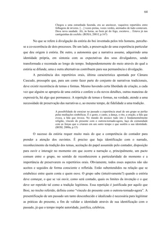 64
Chegou a uma estranhada fazenda, era ao anoitecer, vaqueiros repartidos entre
folhagens de árvores. […] vozes pretas, vozes verdes, animados de tudo contavam.
Dava nova saudade. Ali, às horas, ao bom pé do fogo, escutava… Estava já nas
cantiguinhas do cochilo. (ROSA, 2001f, p.167)
No que se refere à divulgação da estória do boi inventada pelos três homens, percebe-
se a co-ocorrência de dois processos. De um lado, a preservação de uma experiência particular
que deu origem à estória. De outro, a autonomia que a narrativa assume, adquirindo uma
identidade própria, em sintonia com as expectativas dos seus divulgadores, sendo
transformada e recontada ao longo do tempo. Independentemente do meio através do qual a
estória se difunde, uma e outra alternativas contribuem para sua permanência e divulgação.
A persistência dos repertórios orais, última característica apontada por Câmara
Cascudo, pressupõe que, para um conto fazer parte do conjunto de narrativas tradicionais,
deve existir recorrência de temas e formas. Mesmo havendo certa liberdade de criação, a cada
vez que alguém se apropria de uma estória e confere a ela novos detalhes, outras maneiras de
expressá-la, há algo que permanece. A repetição de temas e formas, na verdade, atende a uma
necessidade de preservação das narrativas e, ao mesmo tempo, de fidelidade a uma tradição.
A possibilidade de enraizar no passado a experiência atual de um grupo se perfaz
pelas mediações simbólicas. É o gesto, o canto, a dança, o rito, a oração, a fala que
evoca, a fala que invoca. No mundo do arcaico tudo isto é fundamentalmente
religião, vínculo do presente com o outrora-tornado-agora, laço da comunidade
com as forças que a criaram em um outro tempo e que sustêm a sua identidade.
(BOSI, 2000a, p.15)
O sucesso da estória requer muito mais do que a competência do contador para
prender a atenção dos ouvintes. É preciso que haja identificação com o narrado,
reconhecimento da tradição dos temas, aceitação do papel assumido pelo contador, disposição
para ouvir e interagir no momento em que ocorre a narração e, principalmente, um pacto
comum entre o grupo, no sentido de reconhecerem a particularidade do momento e a
importância de preservarem os repertórios orais. Obviamente, todos esses aspectos não são
aceitos e seguidos de forma consciente e refletida. Estão subentendidos na relação que se
estabelece entre quem conta e quem ouve. O grupo sabe (intuitivamente?) quando a estória
deve começar, o que se vai ouvir, como será contado, quais os limites da invenção e o que
deve ser repetido tal como a tradição legitimou. Essa repetição é justificada por aquilo que
Bosi, no trecho referido, definiu como “vínculo do presente com o outrora-tornado-agora”. A
presentificação de um passado um tanto desconhecido e idealizado é necessária para legitimar
as práticas do presente, a fim de validar a identidade através de sua identificação com o
passado, já que o tempo impõe autoridade, justifica, celebriza.
 