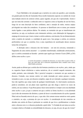 65
É por fidelidade a tal concepção que a narrativa no conto em questão e, por extensão,
em grande parte da obra de Guimarães Rosa recebe tratamento especial, no sentido de evocar
uma tradição através do contexto solene, quase sagrado, em que ela é representada. Assim é
que um tema tão corrente e conhecido entre os vaqueiros como as façanhas de um boi feroz,
longe de ser uma descrição de fatos cotidianos, atrai a atenção de todos, merece espaço
privilegiado nas rodas dos contadores. As pessoas se identificam com os temas, por estarem
muito ligados a suas práticas diárias. No entanto, no momento em que se transformam em
narrativas, ou seja, ao receberem certo tratamento artístico, com elaboração da linguagem e
emprego de recursos que visam a tornar a estória sedutora, convincente, há um distanciamento
entre a matéria do narrado e a realidade de quem ouve. Isso porque a estória, no contexto
performático em que se constitui, leva a uma experiência de sacralização desses mesmos
temas tão corriqueiros.
A distinção entre o discurso dos três homens – em tom de conversa, remetendo a
fragmentos de uma estória ancestral – e o produto transformado, reelaborado artisticamente,
que é a estória constatada na fazenda – permite opor aquilo que Antonio Cicero (2005, p.243)
define como mythos e epos:
os mythoi são portanto o conteúdo dos discursos, as coisas sobre as quais se fala; os
êpea, por outro lado, são os discursos propriamente ditos, tomados como coisas,
objetividades, presenças.
Assim, pode-se afirmar que a estória dos três homens constitui-se um mythos, pois, ainda que
os vaqueiros façam referências a outras narrativas, ela se constrói naquele momento, não
sendo, portanto, uma reiteração. Não é possível recuperar o momento em que acontece o
discurso. Contudo, essa mesma estória vai sendo retomada por outras pessoas e acaba
tornando-se epos, ou seja, um discurso completo, capaz de ser reiterado a qualquer momento.
Isso não significa que esteja isento de qualquer transformação. As intervenções acontecem,
pode-se considerar, em um plano mais superficial, que não chega a intervir no status da
estória, em sua essência. O que Rosa parece fazer nesta narrativa é romper com essa dualidade
entre mythos e epos, já que o contexto em que a estória se forma (mythos) e a sua plenitude
(epos) não são momentos tão distintos, a ponto de haver o reconhecimento do mythos (quando
Nhoé está na fazenda) através do epos, o que não é tão comum nessas narrativas orais quanto
o contrário, ou seja, a presença do epos no mythos. A consideração de tais conceitos ao
abordar esta estória de Rosa é pertinente no sentido de que leva a problematizar a relação
entre o discurso em si e o discurso produzido a partir dele. “A fixidade de um tema ou mythos
é sempre relativa à fixidade ou reiterabilidade do discurso, ou seja, do epos de que ele é tema”
 