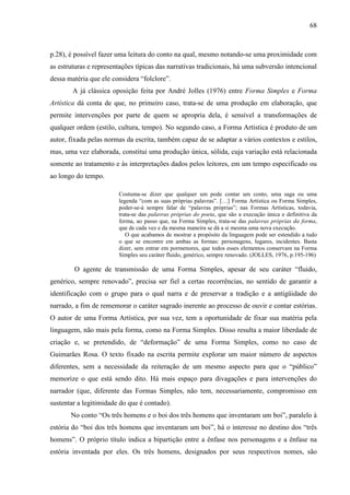 68
p.28), é possível fazer uma leitura do conto na qual, mesmo notando-se uma proximidade com
as estruturas e representações típicas das narrativas tradicionais, há uma subversão intencional
dessa matéria que ele considera “folclore”.
A já clássica oposição feita por André Jolles (1976) entre Forma Simples e Forma
Artística dá conta de que, no primeiro caso, trata-se de uma produção em elaboração, que
permite intervenções por parte de quem se apropria dela, é sensível a transformações de
qualquer ordem (estilo, cultura, tempo). No segundo caso, a Forma Artística é produto de um
autor, fixada pelas normas da escrita, também capaz de se adaptar a vários contextos e estilos,
mas, uma vez elaborada, constitui uma produção única, sólida, cuja variação está relacionada
somente ao tratamento e às interpretações dados pelos leitores, em um tempo especificado ou
ao longo do tempo.
Costuma-se dizer que qualquer um pode contar um conto, uma saga ou uma
legenda “com as suas próprias palavras”. […] Forma Artística ou Forma Simples,
poder-se-á sempre falar de “palavras próprias”; nas Formas Artísticas, todavia,
trata-se das palavras próprias do poeta, que são a execução única e definitiva da
forma, ao passo que, na Forma Simples, trata-se das palavras próprias da forma,
que de cada vez e da mesma maneira se dá a si mesma uma nova execução.
O que acabamos de mostrar a propósito da linguagem pode ser estendido a tudo
o que se encontre em ambas as formas: personagens, lugares, incidentes. Basta
dizer, sem entrar em pormenores, que todos esses elementos conservam na Forma
Simples seu caráter fluido, genérico, sempre renovado. (JOLLES, 1976, p.195-196)
O agente de transmissão de uma Forma Simples, apesar de seu caráter “fluido,
genérico, sempre renovado”, precisa ser fiel a certas recorrências, no sentido de garantir a
identificação com o grupo para o qual narra e de preservar a tradição e a antigüidade do
narrado, a fim de rememorar o caráter sagrado inerente ao processo de ouvir e contar estórias.
O autor de uma Forma Artística, por sua vez, tem a oportunidade de fixar sua matéria pela
linguagem, não mais pela forma, como na Forma Simples. Disso resulta a maior liberdade de
criação e, se pretendido, de “deformação” de uma Forma Simples, como no caso de
Guimarães Rosa. O texto fixado na escrita permite explorar um maior número de aspectos
diferentes, sem a necessidade da reiteração de um mesmo aspecto para que o “público”
memorize o que está sendo dito. Há mais espaço para divagações e para intervenções do
narrador (que, diferente das Formas Simples, não tem, necessariamente, compromisso em
sustentar a legitimidade do que é contado).
No conto “Os três homens e o boi dos três homens que inventaram um boi”, paralelo à
estória do “boi dos três homens que inventaram um boi”, há o interesse no destino dos “três
homens”. O próprio título indica a bipartição entre a ênfase nos personagens e a ênfase na
estória inventada por eles. Os três homens, designados por seus respectivos nomes, são
 