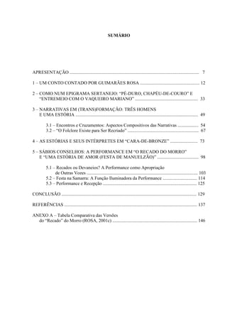 6
SUMÁRIO
APRESENTAÇÃO ................................................................................................................. 7
1 – UM CONTO CONTADO POR GUIMARÃES ROSA .................................................... 12
2 – COMO NUM EPIGRAMA SERTANEJO: “PÉ-DURO, CHAPÉU-DE-COURO” E
“ENTREMEIO COM O VAQUEIRO MARIANO” ....................................................... 33
3 – NARRATIVAS EM (TRANS)FORMAÇÃO: TRÊS HOMENS
E UMA ESTÓRIA ........................................................................................................... 49
3.1 – Encontros e Cruzamentos: Aspectos Compositivos das Narrativas .................. 54
3.2 – “O Folclore Existe para Ser Recriado” .............................................................. 67
4 – AS ESTÓRIAS E SEUS INTÉRPRETES EM “CARA-DE-BRONZE” ........................ 73
5 – SÁBIOS CONSELHOS: A PERFORMANCE EM “O RECADO DO MORRO”
E “UMA ESTÓRIA DE AMOR (FESTA DE MANUELZÃO)” .................................... 98
5.1 – Recados ou Devaneios? A Performance como Apropriação
de Outras Vozes ................................................................................................. 103
5.2 – Festa na Samarra: A Função Iluminadora da Performance .............................. 114
5.3 – Performance e Recepção .................................................................................. 125
CONCLUSÃO ...................................................................................................................... 129
REFERÊNCIAS .................................................................................................................... 137
ANEXO A – Tabela Comparativa das Versões
do “Recado” do Morro (ROSA, 2001c) .......................................................................... 146
 