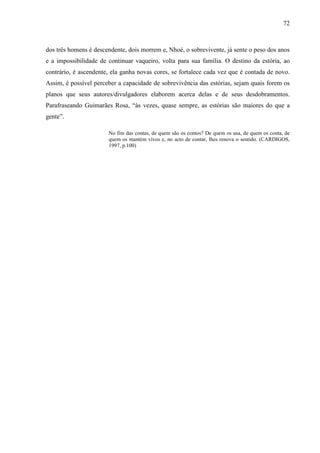 72
dos três homens é descendente, dois morrem e, Nhoé, o sobrevivente, já sente o peso dos anos
e a impossibilidade de continuar vaqueiro, volta para sua família. O destino da estória, ao
contrário, é ascendente, ela ganha novas cores, se fortalece cada vez que é contada de novo.
Assim, é possível perceber a capacidade de sobrevivência das estórias, sejam quais forem os
planos que seus autores/divulgadores elaborem acerca delas e de seus desdobramentos.
Parafraseando Guimarães Rosa, “às vezes, quase sempre, as estórias são maiores do que a
gente”.
No fim das contas, de quem são os contos? De quem os usa, de quem os conta, de
quem os mantém vivos e, no acto de contar, lhes renova o sentido. (CARDIGOS,
1997, p.100)
 