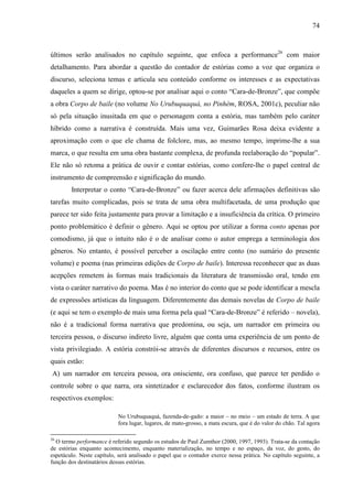 74
últimos serão analisados no capítulo seguinte, que enfoca a performance26
com maior
detalhamento. Para abordar a questão do contador de estórias como a voz que organiza o
discurso, seleciona temas e articula seu conteúdo conforme os interesses e as expectativas
daqueles a quem se dirige, optou-se por analisar aqui o conto “Cara-de-Bronze”, que compõe
a obra Corpo de baile (no volume No Urubuquaquá, no Pinhém, ROSA, 2001c), peculiar não
só pela situação inusitada em que o personagem conta a estória, mas também pelo caráter
híbrido como a narrativa é construída. Mais uma vez, Guimarães Rosa deixa evidente a
aproximação com o que ele chama de folclore, mas, ao mesmo tempo, imprime-lhe a sua
marca, o que resulta em uma obra bastante complexa, de profunda reelaboração do “popular”.
Ele não só retoma a prática de ouvir e contar estórias, como confere-lhe o papel central de
instrumento de compreensão e significação do mundo.
Interpretar o conto “Cara-de-Bronze” ou fazer acerca dele afirmações definitivas são
tarefas muito complicadas, pois se trata de uma obra multifacetada, de uma produção que
parece ter sido feita justamente para provar a limitação e a insuficiência da crítica. O primeiro
ponto problemático é definir o gênero. Aqui se optou por utilizar a forma conto apenas por
comodismo, já que o intuito não é o de analisar como o autor emprega a terminologia dos
gêneros. No entanto, é possível perceber a oscilação entre conto (no sumário do presente
volume) e poema (nas primeiras edições de Corpo de baile). Interessa reconhecer que as duas
acepções remetem às formas mais tradicionais da literatura de transmissão oral, tendo em
vista o caráter narrativo do poema. Mas é no interior do conto que se pode identificar a mescla
de expressões artísticas da linguagem. Diferentemente das demais novelas de Corpo de baile
(e aqui se tem o exemplo de mais uma forma pela qual “Cara-de-Bronze” é referido – novela),
não é a tradicional forma narrativa que predomina, ou seja, um narrador em primeira ou
terceira pessoa, o discurso indireto livre, alguém que conta uma experiência de um ponto de
vista privilegiado. A estória constrói-se através de diferentes discursos e recursos, entre os
quais estão:
A) um narrador em terceira pessoa, ora onisciente, ora confuso, que parece ter perdido o
controle sobre o que narra, ora sintetizador e esclarecedor dos fatos, conforme ilustram os
respectivos exemplos:
No Urubuquaquá, fazenda-de-gado: a maior – no meio – um estado de terra. A que
fora lugar, lugares, de mato-grosso, a mata escura, que é do valor do chão. Tal agora
26
O termo performance é referido segundo os estudos de Paul Zumthor (2000, 1997, 1993). Trata-se da contação
de estórias enquanto acontecimento, enquanto materialização, no tempo e no espaço, da voz, do gesto, do
espetáculo. Neste capítulo, será analisado o papel que o contador exerce nessa prática. No capítulo seguinte, a
função dos destinatários dessas estórias.
 